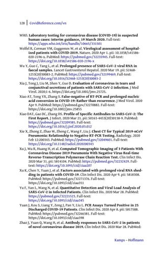 128 | CovidReference.com/vn
Kamps – Hoffmann
WHO. Laboratory testing for coronavirus disease (COVID-19) in suspected
human cases: interim guidance, 19 March 2020. Full-text:
https://apps.who.int/iris/handle/10665/331501
Wolfel R, Corman VM, Guggemos W, et al. Virological assessment of hospital-
ized patients with COVID-2019. Nature. 2020 Apr 1. pii: 10.1038/s41586-
020-2196-x. PubMed: https://pubmed.gov/32235945. Full-text:
https://doi.org/10.1038/s41586-020-2196-x
Wu Y, Guo C, Tang L, et al. Prolonged presence of SARS-CoV-2 viral RNA in
faecal samples. Lancet Gastroenterol Hepatol. 2020 Mar 19. pii: S2468-
1253(20)30083-2. PubMed: https://pubmed.gov/32199469. Full-text:
https://doi.org/10.1016/S2468-1253(20)30083-2
Xia J, Tong J, Liu M, Shen Y, Guo D. Evaluation of coronavirus in tears and
conjunctival secretions of patients with SARS-CoV-2 infection. J Med
Virol. 2020;1-6. https://doi.org/10.1002/jmv.25725.
Xiao AT, Tong YX, Zhang S. False-negative of RT-PCR and prolonged nucleic
acid conversion in COVID-19: Rather than recurrence. J Med Virol. 2020
Apr 9. PubMed: https://pubmed.gov/32270882. Full-text:
https://doi.org/10.1002/jmv.25855
Xiao DAT, Gao DC, Zhang DS. Profile of Specific Antibodies to SARS-CoV-2: The
First Report. J Infect. 2020 Mar 21. pii: S0163-4453(20)30138-9. PubMed:
https://pubmed.gov/32209385. Full-text:
https://doi.org/10.1016/j.jinf.2020.03.012
Xie X, Zhong Z, Zhao W, Zheng C, Wang F, Liu J. Chest CT for Typical 2019-nCoV
Pneumonia: Relationship to Negative RT-PCR Testing. Radiology. 2020
Feb 12:200343. PubMed: https://pubmed.gov/32049601. Full-text:
https://doi.org/10.1148/radiol.2020200343
Xu J, Wu R, Huang H, et al. Computed Tomographic Imaging of 3 Patients With
Coronavirus Disease 2019 Pneumonia With Negative Virus Real-time
Reverse-Transcription Polymerase Chain Reaction Test. Clin Infect Dis.
2020 Mar 31. pii: 5814104. PubMed: https://pubmed.gov/32232429. Full-
text: https://doi.org/10.1093/cid/ciaa207
Xu K, Chen Y, Yuan J, et al. Factors associated with prolonged viral RNA shed-
ding in patients with COVID-19. Clin Infect Dis. 2020 Apr 9. pii: 5818308.
PubMed: https://pubmed.gov/32271376. Full-text:
https://doi.org/10.1093/cid/ciaa351
Yu F, Yan L, Wang N, et al. Quantitative Detection and Viral Load Analysis of
SARS-CoV-2 in Infected Patients. Clin Infect Dis. 2020 Mar 28. PubMed:
https://pubmed.gov/32221523. Full-text:
https://doi.org/10.1093/cid/ciaa345
Yuan J, Kou S, Liang Y, Zeng J, Pan Y, Liu L. PCR Assays Turned Positive in 25
Discharged COVID-19 Patients. Clin Infect Dis. 2020 Apr 8. pii: 5817588.
PubMed: https://pubmed.gov/32266381. Full-text:
https://doi.org/10.1093/cid/ciaa398
Zhao J, Yuan Q, Wang H, et al. Antibody responses to SARS-CoV-2 in patients
of novel coronavirus disease 2019. Clin Infect Dis. 2020 Mar 28. PubMed:
 