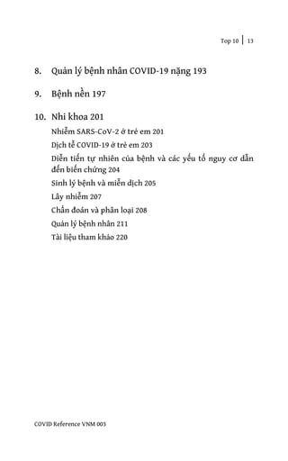 Top 10 | 13
COVID Reference VNM 003
8. Quản lý bệnh nhân COVID-19 nặng 193
9. Bệnh nền 197
10. Nhi khoa 201
Nhiễm SARS-CoV-2 ở trẻ em 201
Dịch tễ COVID-19 ở trẻ em 203
Diễn tiến tự nhiên của bệnh và các yếu tố nguy cơ dẫn
đến biến chứng 204
Sinh lý bệnh và miễn dịch 205
Lây nhiễm 207
Chẩn đoán và phân loại 208
Quản lý bệnh nhân 211
Tài liệu tham khảo 220
 