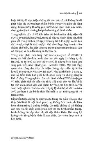 Biểu hiện lâm sàng | 133
COVID Reference VNM 003
hoặc MERS; dù vậy, triệu chứng sốt đơn độc có thể không đủ để
phát hiện các trường hợp nhiễm bệnh trong việc giám sát cộng
đồng. Triệu chứng thường gặp thứ 2 ở các bệnh nhân này là ho,
được ghi nhận ở khoảng hai phần ba tổng số bệnh nhân.
Trong nghiên cứu từ Vũ Hán trên 191 bệnh nhân nhập viện với
COVID-19 nặng (Zhou 2020), trong số những người sống sót, thời
gian sốt trung bình là 12 ngày (khoảng từ 8-13 ngày) và ho kéo
dài 19 ngày (IQR là 12-23 ngày). Khó thở cũng cũng là một triệu
chứng phổ biến, đặc biệt là trong trường hợp nặng (Bảng 2). Đau
cơ, ớn lạnh và đau đầu cũng có thể xảy ra.
Trong một phân tích tổng hợp (meta-analysis) về COVID-19
trong các bài báo được xuất bản tính đến ngày 23 tháng 2, sốt
(88,7%), ho (57,6%) và khó thở (45,6%) là những biểu hiện lâm
sàng phổ biến nhất (Rodrigues - Morales 2020). Một bài tổng
quan khác cũng cho thấy các triệu chứng này chiếm tỷ lệ lần
lượt là 88,5%; 68,6% và 21,9% (Li 2020). Như đã thể hiện ở Bảng 1,
một số điểm khác biệt giữa bệnh nhân nặng và không nặng là
khá rõ ràng. Trong nghiên cứu trên bệnh nhân COVID-19 nặng ở
Vũ Hán, phân tích đa biến cho thấy tỉ lệ nhịp thở >24 lần/phút
tại thời điểm nhập viện của nhóm tử vong cao hơn (63% so với
16%). Một nghiên cứu khác cho thấy tỷ lệ khó thở và sốt cao trên
39O
C cao hơn ở các bệnh nhân lớn tuổi so với những người trẻ
(Lian 2020).
Rất nhiều triệu chứng đã được mô tả trong các tuần vừa qua cho
thấy COVID-19 là một bệnh phức tạp không đơn thuần chỉ biểu
hiện nhiễm trùng ở đường hô hấp. Các triệu chứng có thể không
đặc hiệu và cần chẩn đoán phân biệt với các bệnh nhiễm trùng,
bệnh đường hô hấp khác, do đó việc thăm khám lâm sàng kỹ
lưỡng trên từng bệnh nhân là cần thiết. Các triệu được mô tả
bên dưới.
 