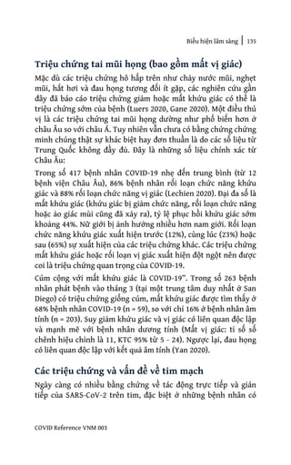 Biểu hiện lâm sàng | 135
COVID Reference VNM 003
Triệu chứng tai mũi họng (bao gồm mất vị giác)
Mặc dù các triệu chứng hô hấp trên như chảy nước mũi, nghẹt
mũi, hắt hơi và đau họng tương đối ít gặp, các nghiên cứu gần
đây đã báo cáo triệu chứng giảm hoặc mất khứu giác có thể là
triệu chứng sớm của bệnh (Luers 2020, Gane 2020). Một điều thú
vị là các triệu chứng tai mũi họng dường như phổ biến hơn ở
châu Âu so với châu Á. Tuy nhiên vẫn chưa có bằng chứng chứng
minh chúng thật sự khác biệt hay đơn thuần là do các số liệu từ
Trung Quốc không đầy đủ. Đây là những số liệu chính xác từ
Châu Âu:
Trong số 417 bệnh nhân COVID-19 nhẹ đến trung bình (từ 12
bệnh viện Châu Âu), 86% bệnh nhân rối loạn chức năng khứu
giác và 88% rối loạn chức năng vị giác (Lechien 2020). Đại đa số là
mất khứu giác (khứu giác bị giảm chức năng, rối loạn chức năng
hoặc ảo giác mùi cũng đã xảy ra), tỷ lệ phục hồi khứu giác sớm
khoảng 44%. Nữ giới bị ảnh hưởng nhiều hơn nam giới. Rối loạn
chức năng khứu giác xuất hiện trước (12%), cùng lúc (23%) hoặc
sau (65%) sự xuất hiện của các triệu chứng khác. Các triệu chứng
mất khứu giác hoặc rối loạn vị giác xuất hiện đột ngột nên được
coi là triệu chứng quan trọng của COVID-19.
Cúm cộng với mất khứu giác là COVID-19”. Trong số 263 bệnh
nhân phát bệnh vào tháng 3 (tại một trung tâm duy nhất ở San
Diego) có triệu chứng giống cúm, mất khứu giác được tìm thấy ở
68% bệnh nhân COVID-19 (n = 59), so với chỉ 16% ở bệnh nhân âm
tính (n = 203). Suy giảm khứu giác và vị giác có liên quan độc lập
và mạnh mẽ với bệnh nhân dương tính (Mất vị giác: tỉ số số
chênh hiệu chỉnh là 11, KTC 95% từ 5 - 24). Ngược lại, đau họng
có liên quan độc lập với kết quả âm tính (Yan 2020).
Các triệu chứng và vấn đề về tim mạch
Ngày càng có nhiều bằng chứng về tác động trực tiếp và gián
tiếp của SARS-CoV-2 trên tim, đặc biệt ở những bệnh nhân có
 