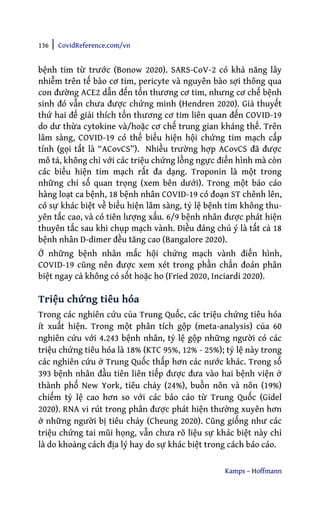 136 | CovidReference.com/vn
Kamps – Hoffmann
bệnh tim từ trước (Bonow 2020). SARS-CoV-2 có khả năng lây
nhiễm trên tế bào cơ tim, pericyte và nguyên bào sợi thông qua
con đường ACE2 dẫn đến tổn thương cơ tim, nhưng cơ chế bệnh
sinh đó vẫn chưa được chứng minh (Hendren 2020). Giả thuyết
thứ hai để giải thích tổn thương cơ tim liên quan đến COVID-19
do dư thừa cytokine và/hoặc cơ chế trung gian kháng thể. Trên
lâm sàng, COVID-19 có thể biểu hiện hội chứng tim mạch cấp
tính (gọi tắt là “ACovCS”). Nhiều trường hợp ACovCS đã được
mô tả, không chỉ với các triệu chứng lồng ngực điển hình mà còn
các biểu hiện tim mạch rất đa dạng. Troponin là một trong
những chỉ số quan trọng (xem bên dưới). Trong một báo cáo
hàng loạt ca bệnh, 18 bệnh nhân COVID-19 có đoạn ST chênh lên,
có sự khác biệt về biểu hiện lâm sàng, tỷ lệ bệnh tim không thu-
yên tắc cao, và có tiên lượng xấu. 6/9 bệnh nhân được phát hiện
thuyên tắc sau khi chụp mạch vành. Điều đáng chú ý là tất cả 18
bệnh nhân D-dimer đều tăng cao (Bangalore 2020).
Ở những bệnh nhân mắc hội chứng mạch vành điển hình,
COVID-19 cũng nên được xem xét trong phần chẩn đoán phân
biệt ngay cả không có sốt hoặc ho (Fried 2020, Inciardi 2020).
Triệu chứng tiêu hóa
Trong các nghiên cứu của Trung Quốc, các triệu chứng tiêu hóa
ít xuất hiện. Trong một phân tích gộp (meta-analysis) của 60
nghiên cứu với 4.243 bệnh nhân, tỷ lệ gộp những người có các
triệu chứng tiêu hóa là 18% (KTC 95%, 12% - 25%); tỷ lệ này trong
các nghiên cứu ở Trung Quốc thấp hơn các nước khác. Trong số
393 bệnh nhân đầu tiên liên tiếp được đưa vào hai bệnh viện ở
thành phố New York, tiêu chảy (24%), buồn nôn và nôn (19%)
chiếm tỷ lệ cao hơn so với các báo cáo từ Trung Quốc (Gidel
2020). RNA vi rút trong phân được phát hiện thường xuyên hơn
ở những người bị tiêu chảy (Cheung 2020). Cũng giống như các
triệu chứng tai mũi họng, vẫn chưa rõ liệu sự khác biệt này chỉ
là do khoảng cách địa lý hay do sự khác biệt trong cách báo cáo.
 