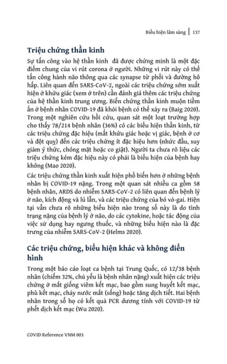 Biểu hiện lâm sàng | 137
COVID Reference VNM 003
Triệu chứng thần kinh
Sự tấn công vào hệ thần kinh đã được chứng minh là một đặc
điểm chung của vi rút corona ở người. Những vi rút này có thể
tấn công hành não thông qua các synapse từ phổi và đường hô
hấp. Liên quan đến SARS-CoV-2, ngoài các triệu chứng sớm xuất
hiện ở khứu giác (xem ở trên) cần đánh giá thêm các triệu chứng
của hệ thần kinh trung ương. Biến chứng thần kinh muộn tiềm
ẩn ở bệnh nhân COVID-19 đã khỏi bệnh có thể xảy ra (Baig 2020).
Trong một nghiên cứu hồi cứu, quan sát một loạt trường hợp
cho thấy 78/214 bệnh nhân (36%) có các biểu hiện thần kinh, từ
các triệu chứng đặc hiệu (mất khứu giác hoặc vị giác, bệnh ở cơ
và đột quỵ) đến các triệu chứng ít đặc hiệu hơn (nhức đầu, suy
giảm ý thức, chóng mặt hoặc co giật). Người ta chưa rõ liệu các
triệu chứng kém đặc hiệu này có phải là biểu hiện của bệnh hay
không (Mao 2020).
Các triệu chứng thần kinh xuất hiện phổ biến hơn ở những bệnh
nhân bị COVID-19 nặng. Trong một quan sát nhiều ca gồm 58
bệnh nhân, ARDS do nhiễm SARS-CoV-2 có liên quan đến bệnh lý
ở não, kích động và lú lẫn, và các triệu chứng của bó vỏ-gai. Hiện
tại vẫn chưa rõ những biểu hiện nào trong số này là do tình
trạng nặng của bệnh lý ở não, do các cytokine, hoặc tác động của
việc sử dụng hay ngưng thuốc, và những biểu hiện nào là đặc
trưng của nhiễm SARS-CoV-2 (Helms 2020).
Các triệu chứng, biểu hiện khác và không điển
hình
Trong một báo cáo loạt ca bệnh tại Trung Quốc, có 12/38 bệnh
nhân (chiếm 32%, chủ yếu là bệnh nhân nặng) xuất hiện các triệu
chứng ở mắt giống viêm kết mạc, bao gồm sung huyết kết mạc,
phù kết mạc, chảy nước mắt (sống) hoặc tăng dịch tiết. Hai bệnh
nhân trong số họ có kết quả PCR dương tính với COVID-19 từ
phết dịch kết mạc (Wu 2020).
 