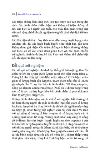 138 | CovidReference.com/vn
Kamps – Hoffmann
Các triệu chứng lâm sàng mới liên tục được báo cáo trong đại
dịch. Các bệnh nhân nhiễm bệnh mà không có triệu chứng rõ
rệt, đặc biệt là ở người cao tuổi, cho thấy tầm quan trọng của
việc mở rộng chỉ định xét nghiệm trong bối cảnh đại dịch (Niken
2020).
Các dấu hiệu nhiễm trùng khác như viêm xung huyết họng, viêm
amidan, phì đại các hạch bạch huyết hoặc phát ban gần như
không được ghi nhận. Các triệu chứng của bệnh thường không
đặc hiệu, do đó cần chẩn đoán phân biệt với các bệnh nhiễm
trùng hoặc bệnh lý đường hô hấp khác mà không thể phân biệt
nếu chỉ dựa vào lâm sàng.
Kết quả xét nghiệm
Các kết quả xét nghiệm chính được thống kê bởi một nghiên cứu
đoàn hệ lớn từ Trung Quốc (Guan 2020) thể hiện trong Bảng 2.
Thống kê cho thấy tại thời điểm nhập viện, có 83,2% bệnh nhân
giảm số lượng bạch cầu lympho, 36,2% giảm tiểu cầu và 33,7%
giảm bạch cầu. Trong hầu hết các bệnh nhân, CRP tăng vừa phải;
nồng độ alanine aminotransferase (ALT) và D-dimer tăng trong
một số ít các trường hợp; hầu hết bệnh nhân có procalcitonin
bình thường khi nhập viện.
Những bệnh nhân nặng có các chỉ số xét nghiệm bất thường rõ
rệt hơn những người chỉ mắc bệnh nhẹ (bao gồm giảm số lượng
bạch cầu lympho). Sự thay đổi về các chỉ số xét nghiệm này cũng
đã được ghi nhận trong một nghiên cứu hồi cứu lớn ở Vũ Hán
với sự giảm số lượng tế bào lympho và số lượng bạch cầu ở
những bệnh nhân tử vong. Những bệnh nhân này cũng có nồng
độ D-dimer, ferritin huyết thanh, high-sensitive troponin I của
tim, lactate dehydrogenase huyết thanh và IL-6 tăng cao rõ rệt so
với những người sống sót (Zhou 2020). Đặc biệt, chỉ số D-dimer
dường như có giá trị tiên lượng. Trong nghiên cứu ở Vũ Hán, tất
cả các bệnh nhân sống sót đều có nồng độ D-dimer thấp trong
thời gian nằm viện, trong khi ở những bệnh nhân tử vong thì
 