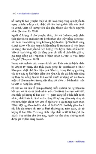 140 | CovidReference.com/vn
Kamps – Hoffmann
Số lượng tế bào lympho thấp và LDH cao cũng cũng là một yếu tố
nguy cơ (chưa được xác nhận) để tiên lượng diễn tiến của bệnh
(Ji 2020). Giảm số lượng tiểu cầu phụ thuộc vào nhiều nguyên
nhân (Review: Xu 2020).
Ngoài số lượng tế bào lympho thấp, LDH và D-dimer, một phân
tích gộp (meta-analysis) 341 bệnh nhân cho thấy nồng độ tropo-
nin I của tim chỉ tăng đáng kể trong bệnh nhân bị COVID-19 nặng
(Lippi 2020). Vẫn cần xem xét liệu nồng độ troponin có nên được
sử dụng như một yếu tố tiên lượng trên bệnh nhân nhiễm CO-
VID-19 hay không. Một bài tổng quan chi tiết về cách diễn giải sự
gia tăng nồng độ Troponin ở bệnh nhân COVID-19 vừa được
công bố (Chapman 2020).
Trong một nghiên cứu quan sát hồi cứu khác của 69 bệnh nhân
bị COVID-19 nặng, cho thấy giảm nồng độ interleukin-6 (IL-6)
liên quan chặt chẽ đến hiệu quả điều trị, trong khi sự gia tăng
của IL-6 xảy ra khi bệnh diễn tiến xấu. Các tác giả kết luận rằng
sự thay đổi nồng độ của IL-6 có thể được sử dụng với vai trò là
một chỉ dấu (marker) trong việc theo dõi điều trị bệnh nhân mắc
COVID-19 nặng (Liu 2020).
Có một vài dữ liệu về hậu quả lên hệ miễn dịch từ hai nghiên cứu
hồi cứu về 21 và 44 bệnh nhân mắc COVID-19 âm tính với HIV,
cho thấy số lượng tế bào CD4+ T- giảm đáng kể ở hầu hết bệnh
nhân, nhất là ở các bệnh nhân nặng thì sự suy giảm này càng rõ
rệt hơn, thậm chí ít hơn 200 tế bào CD4+ T-/μl (Chen 2020, Quin
2020). Một nghiên cứu lớn khác về SARS-CoV cho thấy giảm bạch
cầu kéo dài trước khi trở lại bình thường sau năm tuần, với số
lượng tế bào CD4+ T- trung bình thấp nhất là 317 tế bào/μl (He
2005). Tuy nhiên cho đến nay, người ta vẫn chưa chứng minh
được giá trị lâm sàng của nó.
 