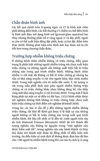 Biểu hiện lâm sàng | 141
COVID Reference VNM 003
Chẩn đoán hình ảnh
Các kết quả chính trên X-quang ngực và CT là hình ảnh viêm
phổi không điển hình. Các bất thường CT chiếm ưu thế điển hình
là hình ảnh đám mờ dạng kính mờ (ground-glass opacities) hai
thùy nhưng thường phân bố ở vùng ngoại vi và đáy phổi, ngoài
ra còn có thể xuất hiện đông đặc phổi, hoặc cả hai đặc điểm trên
(Pan 2020). Những phát hiện trên Hình ảnh học được mô tả chi
tiết hơn trong chương Chẩn đoán.
Trường hợp nhiễm không triệu chứng
Ở những bệnh nhân nhiễm không có triệu chứng, điều quan
trọng là phân biệt những người nhiễm trùng mà chưa xuất hiện
triệu chứng và những người vẫn không xuất hiện bất kì triệu
chứng nào trong quá trình nhiễm bệnh. Những bệnh nhân
nhiễm vi rút mặc dù không có bất kì triệu chứng gì nhưng họ
vẫn có khả năng truyền vi rút cho người khác (Bai 2020, Rothe
2020). Trong một nghiên cứu từ miền Bắc nước Ý, tải lượng vi
rút trong mẫu phết dịch mũi giữa người nhiễm không triệu
chứng và có triệu chứng khác nhau không đáng kể, cho thấy
cùng một khả năng truyền vi rút (Cereda 2020). Trong một ổ dịch
bùng phát tại một cơ sở điều trị dài hạn, 13/23 bệnh nhân được
xét nghiệm dương tính không có triệu chứng hoặc chưa xuất
hiện triệu chứng tại thời điểm xét nghiệm (Kimball 2020).
Trong lúc các bác sĩ cần để ý đến những người nhiễm không
triệu chứng, rất khó để đánh giá được tỉ lệ thật sự của những
người không có bất kì triệu chứng nào trong suốt quá trình
nhiễm bệnh. Dữ liệu tốt nhất có lẽ đến từ 3.600 người trên tàu
du lịch Diamond Princess (Mizumoto 2020) đã trở thành đối
tượng nghiên cứu không tự nguyện trong “một nghiên cứu
được kiểm soát tốt”, trong nghiên cứu này hành khách và thủy
thủ đoàn trở thành một đoàn hệ đồng nhất về điều kiện môi
trường. Do điều kiện vệ sinh dịch tễ không được đảm bảo đã làm
cho >700 người bị nhiễm bệnh trong khi con tàu bị cách ly ở cảng
 