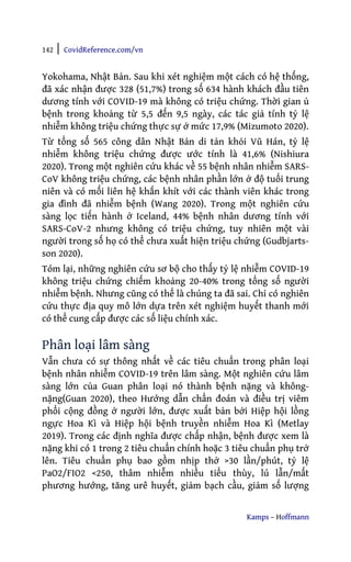 142 | CovidReference.com/vn
Kamps – Hoffmann
Yokohama, Nhật Bản. Sau khi xét nghiệm một cách có hệ thống,
đã xác nhận được 328 (51,7%) trong số 634 hành khách đầu tiên
dương tính với COVID-19 mà không có triệu chứng. Thời gian ủ
bệnh trong khoảng từ 5,5 đến 9,5 ngày, các tác giả tính tỷ lệ
nhiễm không triệu chứng thực sự ở mức 17,9% (Mizumoto 2020).
Từ tổng số 565 công dân Nhật Bản di tản khỏi Vũ Hán, tỷ lệ
nhiễm không triệu chứng được ước tính là 41,6% (Nishiura
2020). Trong một nghiên cứu khác về 55 bệnh nhân nhiễm SARS-
CoV không triệu chứng, các bệnh nhân phần lớn ở độ tuổi trung
niên và có mối liên hệ khắn khít với các thành viên khác trong
gia đình đã nhiễm bệnh (Wang 2020). Trong một nghiên cứu
sàng lọc tiến hành ở Iceland, 44% bệnh nhân dương tính với
SARS-CoV-2 nhưng không có triệu chứng, tuy nhiên một vài
người trong số họ có thể chưa xuất hiện triệu chứng (Gudbjarts-
son 2020).
Tóm lại, những nghiên cứu sơ bộ cho thấy tỷ lệ nhiễm COVID-19
không triệu chứng chiếm khoảng 20-40% trong tổng số người
nhiễm bệnh. Nhưng cũng có thể là chúng ta đã sai. Chỉ có nghiên
cứu thực địa quy mô lớn dựa trên xét nghiệm huyết thanh mới
có thể cung cấp được các số liệu chính xác.
Phân loại lâm sàng
Vẫn chưa có sự thông nhất về các tiêu chuẩn trong phân loại
bệnh nhân nhiễm COVID-19 trên lâm sàng. Một nghiên cứu lâm
sàng lớn của Guan phân loại nó thành bệnh nặng và không-
nặng(Guan 2020), theo Hướng dẫn chẩn đoán và điều trị viêm
phổi cộng đồng ở người lớn, được xuất bản bởi Hiệp hội lồng
ngực Hoa Kì và Hiệp hội bệnh truyền nhiễm Hoa Kì (Metlay
2019). Trong các định nghĩa được chấp nhận, bệnh được xem là
nặng khi có 1 trong 2 tiêu chuẩn chính hoặc 3 tiêu chuẩn phụ trở
lên. Tiêu chuẩn phụ bao gồm nhịp thở >30 lần/phút, tỷ lệ
PaO2/FIO2 <250, thâm nhiễm nhiều tiểu thùy, lú lẫn/mất
phương hướng, tăng urê huyết, giảm bạch cầu, giảm số lượng
 