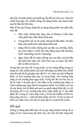 Biểu hiện lâm sàng | 143
COVID Reference VNM 003
tiểu cầu, hạ thân nhiệt, hạ huyết áp cần hồi sức tích cực. Tiêu chí
chính bao gồm sốc nhiễm trùng cần dùng thuốc vận mạch hoặc
suy hô hấp cần thở máy.
Một số tác giả (Wang 2020) đã sử dụng bảng phân loại gồm bốn
mức độ:
1. Nhẹ: triệu chứng lâm sàng nhẹ và không có dấu hiệu
viêm phổi trên chẩn đoán hình ảnh.
2. Trung bình: sốt và các triệu chứng hô hấp khác với biểu
hiện viêm phổi trên chẩn đoán hình ảnh.
3. Nặng: bất kỳ triệu chứng nào sau đây: suy hô hấp, thiếu
oxy máu (SpO2 ≤ 93%), khí máu động mạch bất thường:
PaO2 <60mmHg, PaCO2> 50mmHg.
4. Nguy kịch: bất kỳ triệu chứng nào sau đây: suy hô hấp
cần phải thở máy, sốc, kèm theo suy cơ quan cần theo
dõi và điều trị tại ICU.
Trong báo cáo của CDC Trung Quốc, có sự tương đồng trong sử
dụng các tiêu chuẩn phân loại mức độ nặng của bệnh (Wu 2020)
mặc dù một số tác giả gộp mức độ số 1 và 2. Báo cáo này thống kê
được có 81% trường hợp nhẹ và trung bình, 14% trường hợp
nặng và 5% trường hợp nguy kịch. Trong khi đó các báo cáo sơ
bộ từ Viện Y tế quốc gia Ý cho thấy 24,9% trường hợp nặng và
5,0% trường hợp nguy kịch (Livingston 2020). Tuy nhiên, các con
số này được cho là đánh giá quá cao gánh nặng bệnh tật, so với
số lượng rất ít các trường hợp được chẩn đoán tại Ý vào thời
điểm đó. Trong số 7,483 nhân viên y tế tại Mỹ nhiễm COVID-19,
tổng cộng 184 (2.1 - 4.9%) đã phải nhập vào ICU. Tỷ lệ cao hơn rõ
rệt ở các nhân viên y tế trên 65 tuổi, đạt 6.9–16.0% (CDC 2020).
Kết quả
Chúng ta đang phải đối mặt với sự gia tăng nhanh chóng số ca
nặng và tử vong trong đại dịch này. Hai câu hỏi lâm sàng khó
 