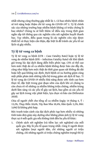 144 | CovidReference.com/vn
Kamps – Hoffmann
nhất nhưng cũng thường gặp nhất là: 1. Có bao nhiêu bệnh nhân
sẽ trở nặng hoặc thậm chí tử vong do COVID-19? 2. Tỷ lệ chính
xác của những trường hợp nhiễm bệnh không có triệu chứng là
bao nhiêu? Chúng ta sẽ biết thêm về điều này trong thời gian
ngắn sắp tới thông qua các nghiên cứu xét nghiệm huyết thanh
học. Tuy nhiên, điều quan trọng là các nghiên cứu này được
thiết kế và thực hiện cẩn thận, đặc biệt là để tránh các yếu tố sai
lệch và gây nhiễu.
Tỷ lệ tử vong ca bệnh
Tỷ lệ tử vong ca bệnh (CFR – Case Fatality Rate) hoặc tỷ lệ tử
vong do nhiễm bệnh (IFR – Infection Fatality Rate) rất khó đánh
giá trong lúc đại dịch đang diễn biến phức tạp. CFR có thể cao
hơn mức thật do số ca nhiễm bệnh không được báo cáo đầy đủ,
cũng như thấp hơn mức thật do thời gian quan sát không đủ dài
hoặc kết quả không xác định. Dịch bệnh có xu hướng giảm cũng
một phần phản ánh những tiến bộ trong giám sát dịch tễ học. Tỉ
lệ tử vong do COVID-19 nhiều khả năng được ước tính cao hơn
thực tế, đặc biệt trong giai đoạn sớm của dịch khi có chúng ta
còn chưa rõ về những ca nhiễm không triệu chứng, nhiễm trùng
dưới lâm sàng và các yếu tố gây sai lệch, bao gồm cả các yếu tố
gây sai lệch trong việc phát hiện, lựa chọn và báo cáo (Niforatos
2020).
Chia số người chết cho tổng số ca nhiễm (ngày 14 tháng 4, Ý :
13,2%, Thụy Điển 10,6%, Tây Ban Nha 10,4%, Hàn Quốc 2,2%, Đức
3,0%) là không phù hợp.
Bức tranh toàn cảnh của đại dịch phức tạp hơn nhiều và những
tính toán đơn giản này dường như không phản ánh tỷ lệ tử vong
thực sự ở mỗi quốc gia nếu không tính đến ba yếu tố khác:
1. Chính sách xét nghiệm (và tiềm lực xét nghiệm) của mỗi
quốc gia. Đây là yếu tố quan trọng nhất. Càng ít người được
xét nghiệm (mọi người dân, chỉ những người có triệu
chứng, chỉ những người có triệu chứng nghiêm trọng) thì tỷ
 
