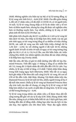 Biểu hiện lâm sàng | 147
COVID Reference VNM 003
2020). Những nghiên cứu hiện tại tại Mỹ có tỷ lệ tương đồng, tỷ
lệ tử vong ước tính là 0,3 – 0,6% (CDC 2020). Cho đến giữa tháng
4, đối với 27 nhân viên y tế đã chết vì COVID-19, có 18 người trên
54 tuổi. Tỷ lệ tử vong chung thấp có lẽ là do nhân viên y tế trẻ
hơn và khỏe mạnh hơn, nhưng họ cũng đã được xét nghiệm sớm
hơn và thường xuyên hơn. Tuy nhiên, những tỷ lệ này có thể
phản ánh tốt hơn tỷ lệ CFR thực sự.
Một phân tích chuyên sâu 48.557 ca nhiễm và 2.169 ca tử vong từ
tâm dịch Vũ Hán, cho thấy tỷ lệ thấp hơn (Wu 2020). Các tác giả
ước tính nguy cơ tử vong trong tổng số ca nhiễm có triệu chứng
(SCFR, xác suất tử vong sau khi xuất hiện triệu chứng) chỉ là
1,4% (0,9 - 2,1%). So với những người ở độ tuổi 30-59, những
người dưới 30 tuổi và trên 59 tuổi có nguy cơ tử vong tương ứng
gấp 0,6 (0,3-1,1) và 5,1 (4,2-6,1) lần, sau khi biểu hiện các triệu
chứng (Wu 2020). Các nhóm nghiên cứu khác đã xác nhận những
tỉ lệ thấp hơn này (Verity 2020).
Một lần nữa, dữ liệu có giá trị nhất dường như đến từ tàu Dia-
mond Princess. Tính đến ngày 17 tháng 4, tổng số ca nhiễm lên
tới 712, trong đó 13 bệnh nhân đã chết dẫn đến CFR là 1,8%. Tuy
nhiên, tỷ lệ này có thể sẽ tăng, vì ít nhất 7 bệnh nhân khác đang
trong tình trạng nguy kịch (Moriarty 2020). Nếu tất cả ca nguy
kịch ghi nhận ở lần theo dõi cuối cùng (14/4) tử vong, thì con số
CFR sẽ lên đến 2,8%. Mặt khác, khoảng 75% bệnh nhân trên tàu
Diamond Princess là từ 60 tuổi trở lên, nhiều người trong số họ ở
độ tuổi tám mươi. Chiếu tỷ lệ tử vong tại Diamond Princess theo
cấu trúc tuổi của dân số chung, rõ ràng là tỷ lệ tử vong có thể
thấp hơn nhiều ở các nước có phổ dân số rộng hơn. Tỷ lệ tử vong
có thể trong khoảng 0,2 – 0,4%.
Tỷ lệ tử vong trong nhóm các nhân viên y tế được theo dõi tốt
cũng tương đối gần với các tỷ lệ này (CDC 2020, Zhang 2020). Một
lần nữa, chúng ta sẽ có thêm hiểu biết từ các ổ dịch giới hạn, ảnh
hưởng đến dân số đồng nhất, chẳng hạn như tàu du lịch và tàu
sân bay. Hai nghiên cứu lớn theo kiểu “thực địa ngẫu nhiên
 
