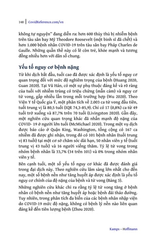 148 | CovidReference.com/vn
Kamps – Hoffmann
không tự nguyện” đang diễn ra: hơn 600 thủy thủ bị nhiễm bệnh
trên tàu sân bay Mỹ Theodore Roosevelt (một binh sĩ đã chết) và
hơn 1.000 bệnh nhân COVID-19 trên tàu sân bay Pháp Charles de
Gaulle. Những quần thể này có lẽ còn trẻ, khỏe mạnh và tương
đồng nhiều hơn với dân số chung.
Yếu tố nguy cơ bệnh nặng
Từ khi dịch bắt đầu, tuổi cao đã được xác định là yếu tố nguy cơ
quan trọng đối với mức độ nghiêm trọng của bệnh (Huang 2020,
Guan 2020). Tại Vũ Hán, có một sự phụ thuộc đáng kể và rõ ràng
của tuổi với nhiễm trùng có triệu chứng (mẫn cảm) và nguy cơ
tử vong, gấp nhiều lần trong mỗi trường hợp (Wu 2020). Theo
Viện Y tế Quốc gia Ý, một phân tích về 2.003 ca tử vong đầu tiên,
tuổi trung vị là 80,5 tuổi (IQR 74,3-85,9). Chỉ có 17 (0,8%) ca từ 49
tuổi trở xuống và 87,7% trên 70 tuổi (Livingston 2020). Gần đây,
một nghiên cứu quan trọng khác đã nhấn mạnh độ nặng của
COVID- 19 ở người lớn tuổi (McMichael 2020). Trong một vụ dịch
được báo cáo ở Quận King, Washington, tổng cộng có 167 ca
nhiễm đã được ghi nhận, trong đó có 101 bệnh nhân (tuổi trung
vị 83 tuổi) tại một cơ sở chăm sóc dài hạn, 50 nhân viên y tế (tuổi
trung vị 43 tuổi) và 16 người viếng thăm. Tỷ lệ tử vong trong
nhóm bệnh nhân là 33,7% (34 trên 101) và 0% trong nhóm nhân
viên y tế.
Bên cạnh tuổi, một số yếu tố nguy cơ khác đã được đánh giá
trong đại dịch này. Theo nghiên cứu lâm sàng lớn nhất cho đến
nay, một số bệnh nền như tăng huyết áp được xác định là yếu tố
nguy cơ chính của độ nặng của bệnh và tử vong (Bảng 3).
Những nghiên cứu khác chỉ ra rằng tỷ lệ tử vong tăng ở bệnh
nhân có bệnh nền như tăng huyết áp hoặc bệnh đái tháo đường.
Tuy nhiên, trong phân tích đa biến của các bệnh nhân nhập viện
do COVID-19 mức độ nặng, không có bệnh lý nền nào liên quan
đáng kể đến tiên lượng bệnh (Zhou 2020).
 