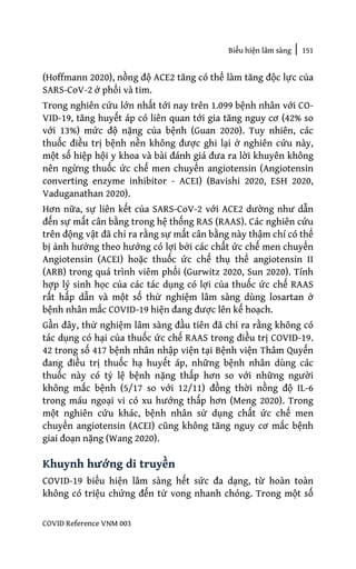 Biểu hiện lâm sàng | 151
COVID Reference VNM 003
(Hoffmann 2020), nồng độ ACE2 tăng có thể làm tăng độc lực của
SARS-CoV-2 ở phổi và tim.
Trong nghiên cứu lớn nhất tới nay trên 1.099 bệnh nhân với CO-
VID-19, tăng huyết áp có liên quan tới gia tăng nguy cơ (42% so
với 13%) mức độ nặng của bệnh (Guan 2020). Tuy nhiên, các
thuốc điều trị bệnh nền không được ghi lại ở nghiên cứu này,
một số hiệp hội y khoa và bài đánh giá đưa ra lời khuyên không
nên ngừng thuốc ức chế men chuyển angiotensin (Angiotensin
converting enzyme inhibitor - ACEI) (Bavishi 2020, ESH 2020,
Vaduganathan 2020).
Hơn nữa, sự liên kết của SARS-CoV-2 với ACE2 dường như dẫn
đến sự mất cân bằng trong hệ thống RAS (RAAS). Các nghiên cứu
trên động vật đã chỉ ra rằng sự mất cân bằng này thậm chí có thể
bị ảnh hưởng theo hướng có lợi bởi các chất ức chế men chuyển
Angiotensin (ACEI) hoặc thuốc ức chế thụ thể angiotensin II
(ARB) trong quá trình viêm phổi (Gurwitz 2020, Sun 2020). Tính
hợp lý sinh học của các tác dụng có lợi của thuốc ức chế RAAS
rất hấp dẫn và một số thử nghiệm lâm sàng dùng losartan ở
bệnh nhân mắc COVID-19 hiện đang được lên kế hoạch.
Gần đây, thử nghiệm lâm sàng đầu tiên đã chỉ ra rằng không có
tác dụng có hại của thuốc ức chế RAAS trong điều trị COVID-19.
42 trong số 417 bệnh nhân nhập viện tại Bệnh viện Thâm Quyến
đang điều trị thuốc hạ huyết áp, những bệnh nhân dùng các
thuốc này có tỷ lệ bệnh nặng thấp hơn so với những người
không mắc bệnh (5/17 so với 12/11) đồng thời nồng độ IL-6
trong máu ngoại vi có xu hướng thấp hơn (Meng 2020). Trong
một nghiên cứu khác, bệnh nhân sử dụng chất ức chế men
chuyển angiotensin (ACEI) cũng không tăng nguy cơ mắc bệnh
giai đoạn nặng (Wang 2020).
Khuynh hướng di truyền
COVID-19 biểu hiện lâm sàng hết sức đa dạng, từ hoàn toàn
không có triệu chứng đến tử vong nhanh chóng. Trong một số
 