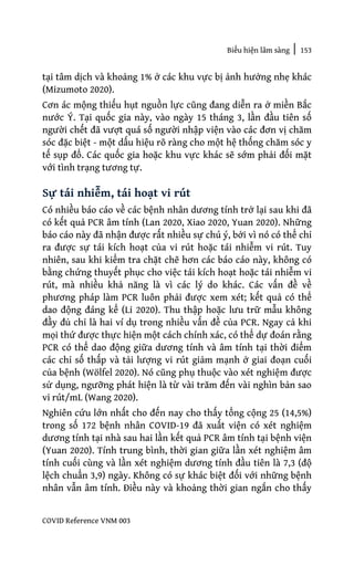 Biểu hiện lâm sàng | 153
COVID Reference VNM 003
tại tâm dịch và khoảng 1% ở các khu vực bị ảnh hưởng nhẹ khác
(Mizumoto 2020).
Cơn ác mộng thiếu hụt nguồn lực cũng đang diễn ra ở miền Bắc
nước Ý. Tại quốc gia này, vào ngày 15 tháng 3, lần đầu tiên số
người chết đã vượt quá số người nhập viện vào các đơn vị chăm
sóc đặc biệt - một dấu hiệu rõ ràng cho một hệ thống chăm sóc y
tế sụp đổ. Các quốc gia hoặc khu vực khác sẽ sớm phải đối mặt
với tình trạng tương tự.
Sự tái nhiễm, tái hoạt vi rút
Có nhiều báo cáo về các bệnh nhân dương tính trở lại sau khi đã
có kết quả PCR âm tính (Lan 2020, Xiao 2020, Yuan 2020). Những
báo cáo này đã nhận được rất nhiều sự chú ý, bởi vì nó có thể chỉ
ra được sự tái kích hoạt của vi rút hoặc tái nhiễm vi rút. Tuy
nhiên, sau khi kiểm tra chặt chẽ hơn các báo cáo này, không có
bằng chứng thuyết phục cho việc tái kích hoạt hoặc tái nhiễm vi
rút, mà nhiều khả năng là vì các lý do khác. Các vấn đề về
phương pháp làm PCR luôn phải được xem xét; kết quả có thể
dao động đáng kể (Li 2020). Thu thập hoặc lưu trữ mẫu không
đầy đủ chỉ là hai ví dụ trong nhiều vấn đề của PCR. Ngay cả khi
mọi thứ được thực hiện một cách chính xác, có thể dự đoán rằng
PCR có thể dao động giữa dương tính và âm tính tại thời điểm
các chỉ số thấp và tải lượng vi rút giảm mạnh ở giai đoạn cuối
của bệnh (Wölfel 2020). Nó cũng phụ thuộc vào xét nghiệm được
sử dụng, ngưỡng phát hiện là từ vài trăm đến vài nghìn bản sao
vi rút/mL (Wang 2020).
Nghiên cứu lớn nhất cho đến nay cho thấy tổng cộng 25 (14,5%)
trong số 172 bệnh nhân COVID-19 đã xuất viện có xét nghiệm
dương tính tại nhà sau hai lần kết quả PCR âm tính tại bệnh viện
(Yuan 2020). Tính trung bình, thời gian giữa lần xét nghiệm âm
tính cuối cùng và lần xét nghiệm dương tính đầu tiên là 7,3 (độ
lệch chuẩn 3,9) ngày. Không có sự khác biệt đối với những bệnh
nhân vẫn âm tính. Điều này và khoảng thời gian ngắn cho thấy
 