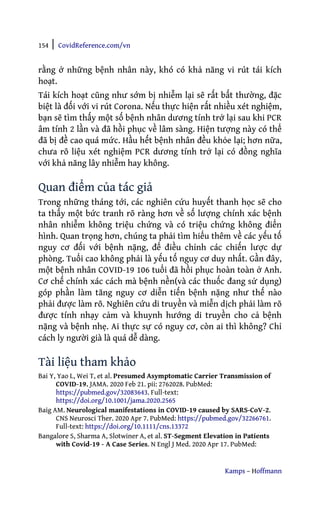 154 | CovidReference.com/vn
Kamps – Hoffmann
rằng ở những bệnh nhân này, khó có khả năng vi rút tái kích
hoạt.
Tái kích hoạt cũng như sớm bị nhiễm lại sẽ rất bất thường, đặc
biệt là đối với vi rút Corona. Nếu thực hiện rất nhiều xét nghiệm,
bạn sẽ tìm thấy một số bệnh nhân dương tính trở lại sau khi PCR
âm tính 2 lần và đã hồi phục về lâm sàng. Hiện tượng này có thể
đã bị đề cao quá mức. Hầu hết bệnh nhân đều khỏe lại; hơn nữa,
chưa rõ liệu xét nghiệm PCR dương tính trở lại có đồng nghĩa
với khả năng lây nhiễm hay không.
Quan điểm của tác giả
Trong những tháng tới, các nghiên cứu huyết thanh học sẽ cho
ta thấy một bức tranh rõ ràng hơn về số lượng chính xác bệnh
nhân nhiễm không triệu chứng và có triệu chứng không điển
hình. Quan trọng hơn, chúng ta phải tìm hiểu thêm về các yếu tố
nguy cơ đối với bệnh nặng, để điều chỉnh các chiến lược dự
phòng. Tuổi cao không phải là yếu tố nguy cơ duy nhất. Gần đây,
một bệnh nhân COVID-19 106 tuổi đã hồi phục hoàn toàn ở Anh.
Cơ chế chính xác cách mà bệnh nền(và các thuốc đang sử dụng)
góp phần làm tăng nguy cơ diễn tiến bệnh nặng như thế nào
phải được làm rõ. Nghiên cứu di truyền và miễn dịch phải làm rõ
được tính nhạy cảm và khuynh hướng di truyền cho cả bệnh
nặng và bệnh nhẹ. Ai thực sự có nguy cơ, còn ai thì không? Chỉ
cách ly người già là quá dễ dàng.
Tài liệu tham khảo
Bai Y, Yao L, Wei T, et al. Presumed Asymptomatic Carrier Transmission of
COVID-19. JAMA. 2020 Feb 21. pii: 2762028. PubMed:
https://pubmed.gov/32083643. Full-text:
https://doi.org/10.1001/jama.2020.2565
Baig AM. Neurological manifestations in COVID-19 caused by SARS-CoV-2.
CNS Neurosci Ther. 2020 Apr 7. PubMed: https://pubmed.gov/32266761.
Full-text: https://doi.org/10.1111/cns.13372
Bangalore S, Sharma A, Slotwiner A, et al. ST-Segment Elevation in Patients
with Covid-19 - A Case Series. N Engl J Med. 2020 Apr 17. PubMed:
 