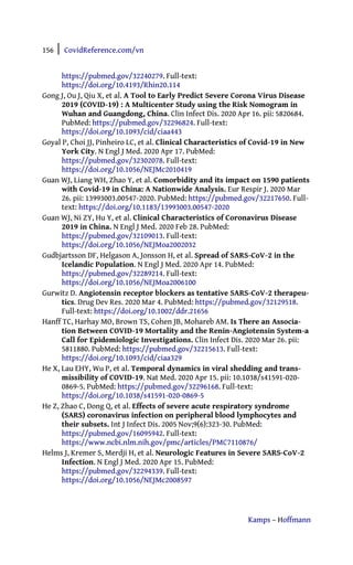 156 | CovidReference.com/vn
Kamps – Hoffmann
https://pubmed.gov/32240279. Full-text:
https://doi.org/10.4193/Rhin20.114
Gong J, Ou J, Qiu X, et al. A Tool to Early Predict Severe Corona Virus Disease
2019 (COVID-19) : A Multicenter Study using the Risk Nomogram in
Wuhan and Guangdong, China. Clin Infect Dis. 2020 Apr 16. pii: 5820684.
PubMed: https://pubmed.gov/32296824. Full-text:
https://doi.org/10.1093/cid/ciaa443
Goyal P, Choi JJ, Pinheiro LC, et al. Clinical Characteristics of Covid-19 in New
York City. N Engl J Med. 2020 Apr 17. PubMed:
https://pubmed.gov/32302078. Full-text:
https://doi.org/10.1056/NEJMc2010419
Guan WJ, Liang WH, Zhao Y, et al. Comorbidity and its impact on 1590 patients
with Covid-19 in China: A Nationwide Analysis. Eur Respir J. 2020 Mar
26. pii: 13993003.00547-2020. PubMed: https://pubmed.gov/32217650. Full-
text: https://doi.org/10.1183/13993003.00547-2020
Guan WJ, Ni ZY, Hu Y, et al. Clinical Characteristics of Coronavirus Disease
2019 in China. N Engl J Med. 2020 Feb 28. PubMed:
https://pubmed.gov/32109013. Full-text:
https://doi.org/10.1056/NEJMoa2002032
Gudbjartsson DF, Helgason A, Jonsson H, et al. Spread of SARS-CoV-2 in the
Icelandic Population. N Engl J Med. 2020 Apr 14. PubMed:
https://pubmed.gov/32289214. Full-text:
https://doi.org/10.1056/NEJMoa2006100
Gurwitz D. Angiotensin receptor blockers as tentative SARS-CoV-2 therapeu-
tics. Drug Dev Res. 2020 Mar 4. PubMed: https://pubmed.gov/32129518.
Full-text: https://doi.org/10.1002/ddr.21656
Hanff TC, Harhay MO, Brown TS, Cohen JB, Mohareb AM. Is There an Associa-
tion Between COVID-19 Mortality and the Renin-Angiotensin System-a
Call for Epidemiologic Investigations. Clin Infect Dis. 2020 Mar 26. pii:
5811880. PubMed: https://pubmed.gov/32215613. Full-text:
https://doi.org/10.1093/cid/ciaa329
He X, Lau EHY, Wu P, et al. Temporal dynamics in viral shedding and trans-
missibility of COVID-19. Nat Med. 2020 Apr 15. pii: 10.1038/s41591-020-
0869-5. PubMed: https://pubmed.gov/32296168. Full-text:
https://doi.org/10.1038/s41591-020-0869-5
He Z, Zhao C, Dong Q, et al. Effects of severe acute respiratory syndrome
(SARS) coronavirus infection on peripheral blood lymphocytes and
their subsets. Int J Infect Dis. 2005 Nov;9(6):323-30. PubMed:
https://pubmed.gov/16095942. Full-text:
https://www.ncbi.nlm.nih.gov/pmc/articles/PMC7110876/
Helms J, Kremer S, Merdji H, et al. Neurologic Features in Severe SARS-CoV-2
Infection. N Engl J Med. 2020 Apr 15. PubMed:
https://pubmed.gov/32294339. Full-text:
https://doi.org/10.1056/NEJMc2008597
 