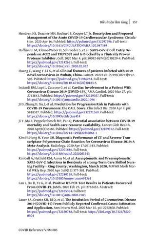 Biểu hiện lâm sàng | 157
COVID Reference VNM 003
Hendren NS, Drazner MH, Bozkurt B, Cooper LT Jr. Description and Proposed
Management of the Acute COVID-19 Cardiovascular Syndrome. Circula-
tion. 2020 Apr 16. PubMed: https://pubmed.gov/32297796. Full-text:
https://doi.org/10.1161/CIRCULATIONAHA.120.047349
Hoffmann M, Kleine-Weber H, Schroeder S, et al. SARS-CoV-2 Cell Entry De-
pends on ACE2 and TMPRSS2 and Is Blocked by a Clinically Proven
Protease Inhibitor. Cell. 2020 Mar 4. pii: S0092-8674(20)30229-4. PubMed:
https://pubmed.gov/32142651. Full-text:
https://doi.org/10.1016/j.cell.2020.02.052
Huang C, Wang Y, Li X, et al. Clinical features of patients infected with 2019
novel coronavirus in Wuhan, China. Lancet. 2020 Feb 15;395(10223):497-
506. PubMed: https://pubmed.gov/31986264. Full-text:
https://doi.org/10.1016/S0140-6736(20)30183-5
Inciardi RM, Lupi L, Zaccone G, et al. Cardiac Involvement in a Patient With
Coronavirus Disease 2019 (COVID-19). JAMA Cardiol. 2020 Mar 27. pii:
2763843. PubMed: https://pubmed.gov/32219357. Full-text:
https://doi.org/10.1001/jamacardio.2020.1096
Ji D, Zhang D, Xu J, et al. Prediction for Progression Risk in Patients with
COVID-19 Pneumonia: the CALL Score. Clin Infect Dis. 2020 Apr 9. pii:
5818317. PubMed: https://pubmed.gov/32271369. Full-text:
https://doi.org/10.1093/cid/ciaa414
Ji Y, Ma Z, Peppelenbosch MP, Pan Q. Potential association between COVID-19
mortality and health-care resource availability. Lancet Glob Health.
2020 Apr;8(4):e480. PubMed: https://pubmed.gov/32109372. Full-text:
https://doi.org/10.1016/S2214-109X(20)30068-1
Kim H, Hong H, Yoon SH. Diagnostic Performance of CT and Reverse Tran-
scriptase-Polymerase Chain Reaction for Coronavirus Disease 2019: A
Meta-Analysis. Radiology. 2020 Apr 17:201343. PubMed:
https://pubmed.gov/32301646. Full-text:
https://doi.org/10.1148/radiol.2020201343
Kimball A, Hatfield KM, Arons M, et al. Asymptomatic and Presymptomatic
SARS-CoV-2 Infections in Residents of a Long-Term Care Skilled Nurs-
ing Facility - King County, Washington, March 2020. MMWR Morb Mor-
tal Wkly Rep. 2020 Apr 3;69(13):377-381. PubMed:
https://pubmed.gov/32240128. Full-text:
https://doi.org/10.15585/mmwr.mm6913e1
Lan L, Xu D, Ye G, et al. Positive RT-PCR Test Results in Patients Recovered
From COVID-19. JAMA. 2020 Feb 27. pii: 2762452. Abstract:
https://pubmed.gov/32105304. Fulltext:
https://doi.org/10.1001/jama.2020.2783
Lauer SA, Grantz KH, Bi Q, et al. The Incubation Period of Coronavirus Disease
2019 (COVID-19) From Publicly Reported Confirmed Cases: Estimation
and Application. Ann Intern Med. 2020 Mar 10. pii: 2762808. PubMed:
https://pubmed.gov/32150748. Full-text: https://doi.org/10.7326/M20-
0504
 