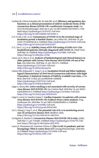 158 | CovidReference.com/vn
Kamps – Hoffmann
Lechien JR, Chiesa-Estomba CM, De Siati DR, et al. Olfactory and gustatory dys-
functions as a clinical presentation of mild-to-moderate forms of the
coronavirus disease (COVID-19): a multicenter European study. Eur
Arch Otorhinolaryngol. 2020 Apr 6. pii: 10.1007/s00405-020-05965-1. Pub-
Med: https://pubmed.gov/32253535. Full-text:
https://doi.org/10.1007/s00405-020-05965-1
Li P, Fu JB, Li KF, et al. Transmission of COVID-19 in the terminal stage of
incubation period: a familial cluster. Int J Infect Dis. 2020 Mar 16. pii:
S1201-9712(20)30146-6. PubMed: https://pubmed.gov/32194239. Full-text:
https://doi.org/10.1016/j.ijid.2020.03.027
Li Y, Yao L, Li J, et al. Stability issues of RT-PCR testing of SARS-CoV-2 for
hospitalized patients clinically diagnosed with COVID-19. J Med Virol.
2020 Mar 26. PubMed: https://pubmed.gov/32219885. Full-text:
https://doi.org/10.1002/jmv.25786
Lian J, Jin X, Hao S, et al. Analysis of Epidemiological and Clinical features in
older patients with Corona Virus Disease 2019 (COVID-19) out of Wu-
han. Clin Infect Dis. 2020 Mar 25. pii: 5811557. PubMed:
https://pubmed.gov/32211844. Full-text:
https://doi.org/10.1093/cid/ciaa242
Linton NM, Kobayashi T, Yang Y, et al. Incubation Period and Other Epidemio-
logical Characteristics of 2019 Novel Coronavirus Infections with Right
Truncation: A Statistical Analysis of Publicly Available Case Data. J Clin
Med. 2020 Feb 17;9(2). pii: jcm9020538. PubMed:
https://pubmed.gov/32079150. Full-text:
https://doi.org/10.3390/jcm9020538
Lippi G, Henry BM. Active smoking is not associated with severity of corona-
virus disease 2019 (COVID-19). Eur J Intern Med. 2020 Mar 16. pii: S0953-
6205(20)30110-2. PubMed: https://pubmed.gov/32192856. Full-text:
https://doi.org/10.1016/j.ejim.2020.03.014
Lippi G, Lavie CJ, Sanchis-Gomar F. Cardiac troponin I in patients with corona-
virus disease 2019 (COVID-19): Evidence from a meta-analysis. Prog
Cardiovasc Dis. 2020 Mar 10. pii: S0033-0620(20)30055-4. PubMed:
https://pubmed.gov/32169400. Full-text:
https://doi.org/10.1016/j.pcad.2020.03.001
Liu T, Zhang J, Yang Y, et al. The potential role of IL-6 in monitoring severe
case of coronavirus disease 2019. MedRxiv 2020,
https://doi.org/10.1101/2020.03.01.20029769
Livingston E, Bucher K. Coronavirus Disease 2019 (COVID-19) in Italy. JAMA.
2020 Mar 17. pii: 2763401. PubMed: https://pubmed.gov/32181795. Full-
text: https://doi.org/10.1001/jama.2020.4344
Luers JC, Klussmann JP, Guntinas-Lichius O. [The Covid-19 pandemic and oto-
laryngology: What it comes down to?] Laryngorhinootologie. 2020 Mar
26. PubMed: https://pubmed.gov/32215896. Full-text:
https://doi.org/10.1055/a-1095-2344
 