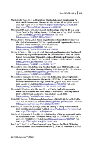 Biểu hiện lâm sàng | 159
COVID Reference VNM 003
Mao L, Jin H, Wang M, et al. Neurologic Manifestations of Hospitalized Pa-
tients With Coronavirus Disease 2019 in Wuhan, China. JAMA Neurol.
2020 Apr 10. pii: 2764549. PubMed: https://pubmed.gov/32275288. Full-
text: https://doi.org/10.1001/jamaneurol.2020.1127
McMichael TM, Currie DW, Clark S, et al. Epidemiology of Covid-19 in a Long-
Term Care Facility in King County, Washington. N Engl J Med. 2020 Mar
27. PubMed: https://pubmed.gov/32220208. Full-text:
https://doi.org/10.1056/NEJMoa2005412
Meng J, Xiao G, Zhang J, et al. Renin-angiotensin system inhibitors improve
the clinical outcomes of COVID-19 patients with hypertension. Emerg
Microbes Infect. 2020 Dec;9(1):757-760. PubMed:
https://pubmed.gov/32228222. Full-text:
https://doi.org/10.1080/22221751.2020.1746200
Metlay JP, Waterer GW, Long AC, et al. Diagnosis and Treatment of Adults with
Community-acquired Pneumonia. An Official Clinical Practice Guide-
line of the American Thoracic Society and Infectious Diseases Society
of America. Am J Respir Crit Care Med. 2019 Oct 1;200(7):e45-e67. PubMed:
https://pubmed.gov/31573350. Full-text:
https://doi.org/10.1164/rccm.201908-1581ST
Mizumoto K, Chowell G. Estimating Risk for Death from 2019 Novel Corona-
virus Disease, China, January-February 2020. Emerg Infect Dis. 2020 Mar
13;26(6). PubMed: https://pubmed.gov/32168464. Full-text:
https://doi.org/10.3201/eid2606.200233
Mizumoto K, Kagaya K, Zarebski A, Chowell G. Estimating the asymptomatic
proportion of coronavirus disease 2019 (COVID-19) cases on board the
Diamond Princess cruise ship, Yokohama, Japan, 2020. Euro Surveill.
2020 Mar;25(10). PubMed: https://pubmed.gov/32183930. Full-text:
https://doi.org/10.2807/1560-7917.ES.2020.25.10.2000180
Moriarty LF, Plucinski MM, Marston BJ, et al. Public Health Responses to
COVID-19 Outbreaks on Cruise Ships — Worldwide, February–March
2020. MMWR Morb Mortal Wkly Rep. ePub: 23 March 2020.
https://doi.org/10.15585/mmwr.mm6912e3.
Nickel CH, Bingisser R. Mimics and chameleons of COVID-19. Swiss Med Wkly.
2020 Mar 23;150:w20231. PubMed: https://pubmed.gov/32202647. Full-text:
https://doi.org/Swiss Med Wkly. 2020;150:w20231
Niforatos JD, Melnick ER, Faust JS. Covid-19 fatality is likely overestimated.
BMJ. 2020 Mar 20;368:m1113. PubMed: https://pubmed.gov/32198267. Full-
text: https://doi.org/10.1136/bmj.m1113
Nishiura H, Kobayashi T, Suzuki A, et al. Estimation of the asymptomatic ratio
of novel coronavirus infections (COVID-19). Int J Infect Dis. 2020 Mar 13.
pii: S1201-9712(20)30139-9. PubMed: https://pubmed.gov/32179137. Full-
text: https://doi.org/10.1016/j.ijid.2020.03.020
Pan F, Ye T, Sun P, et al. Time Course of Lung Changes On Chest CT During
Recovery From 2019 Novel Coronavirus (COVID-19) Pneumonia. Radiol-
 