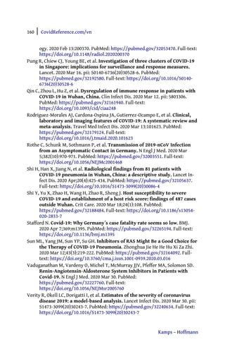 160 | CovidReference.com/vn
Kamps – Hoffmann
ogy. 2020 Feb 13:200370. PubMed: https://pubmed.gov/32053470. Full-text:
https://doi.org/10.1148/radiol.2020200370
Pung R, Chiew CJ, Young BE, et al. Investigation of three clusters of COVID-19
in Singapore: implications for surveillance and response measures.
Lancet. 2020 Mar 16. pii: S0140-6736(20)30528-6. PubMed:
https://pubmed.gov/32192580. Full-text: https://doi.org/10.1016/S0140-
6736(20)30528-6
Qin C, Zhou L, Hu Z, et al. Dysregulation of immune response in patients with
COVID-19 in Wuhan, China. Clin Infect Dis. 2020 Mar 12. pii: 5803306.
PubMed: https://pubmed.gov/32161940. Full-text:
https://doi.org/10.1093/cid/ciaa248
Rodriguez-Morales AJ, Cardona-Ospina JA, Gutierrez-Ocampo E, et al. Clinical,
laboratory and imaging features of COVID-19: A systematic review and
meta-analysis. Travel Med Infect Dis. 2020 Mar 13:101623. PubMed:
https://pubmed.gov/32179124. Full-text:
https://doi.org/10.1016/j.tmaid.2020.101623
Rothe C, Schunk M, Sothmann P, et al. Transmission of 2019-nCoV Infection
from an Asymptomatic Contact in Germany. N Engl J Med. 2020 Mar
5;382(10):970-971. PubMed: https://pubmed.gov/32003551. Full-text:
https://doi.org/10.1056/NEJMc2001468
Shi H, Han X, Jiang N, et al. Radiological findings from 81 patients with
COVID-19 pneumonia in Wuhan, China: a descriptive study. Lancet In-
fect Dis. 2020 Apr;20(4):425-434. PubMed: https://pubmed.gov/32105637.
Full-text: https://doi.org/10.1016/S1473-3099(20)30086-4
Shi Y, Yu X, Zhao H, Wang H, Zhao R, Sheng J. Host susceptibility to severe
COVID-19 and establishment of a host risk score: findings of 487 cases
outside Wuhan. Crit Care. 2020 Mar 18;24(1):108. PubMed:
https://pubmed.gov/32188484. Full-text: https://doi.org/10.1186/s13054-
020-2833-7
Stafford N. Covid-19: Why Germany´s case fatality rate seems so low. BMJ.
2020 Apr 7;369:m1395. PubMed: https://pubmed.gov/32265194. Full-text:
https://doi.org/10.1136/bmj.m1395
Sun ML, Yang JM, Sun YP, Su GH. Inhibitors of RAS Might Be a Good Choice for
the Therapy of COVID-19 Pneumonia. Zhonghua Jie He He Hu Xi Za Zhi.
2020 Mar 12;43(3):219-222. PubMed: https://pubmed.gov/32164092. Full-
text: https://doi.org/10.3760/cma.j.issn.1001-0939.2020.03.016
Vaduganathan M, Vardeny O, Michel T, McMurray JJV, Pfeffer MA, Solomon SD.
Renin-Angiotensin-Aldosterone System Inhibitors in Patients with
Covid-19. N Engl J Med. 2020 Mar 30. PubMed:
https://pubmed.gov/32227760. Full-text:
https://doi.org/10.1056/NEJMsr2005760
Verity R, Okell LC, Dorigatti I, et al. Estimates of the severity of coronavirus
disease 2019: a model-based analysis. Lancet Infect Dis. 2020 Mar 30. pii:
S1473-3099(20)30243-7. PubMed: https://pubmed.gov/32240634. Full-text:
https://doi.org/10.1016/S1473-3099(20)30243-7
 