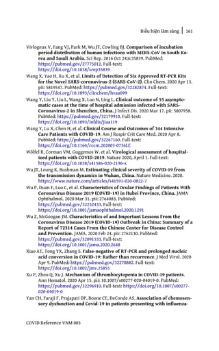 Biểu hiện lâm sàng | 161
COVID Reference VNM 003
Virlogeux V, Fang VJ, Park M, Wu JT, Cowling BJ. Comparison of incubation
period distribution of human infections with MERS-CoV in South Ko-
rea and Saudi Arabia. Sci Rep. 2016 Oct 24;6:35839. PubMed:
https://pubmed.gov/27775012. Full-text:
https://doi.org/10.1038/srep35839
Wang X, Yao H, Xu X, et al. Limits of Detection of Six Approved RT-PCR Kits
for the Novel SARS-coronavirus-2 (SARS-CoV-2). Clin Chem. 2020 Apr 13.
pii: 5819547. PubMed: https://pubmed.gov/32282874. Full-text:
https://doi.org/10.1093/clinchem/hvaa099
Wang Y, Liu Y, Liu L, Wang X, Luo N, Ling L. Clinical outcome of 55 asympto-
matic cases at the time of hospital admission infected with SARS-
Coronavirus-2 in Shenzhen, China. J Infect Dis. 2020 Mar 17. pii: 5807958.
PubMed: https://pubmed.gov/32179910. Full-text:
https://doi.org/10.1093/infdis/jiaa119
Wang Y, Lu X, Chen H, et al. Clinical Course and Outcomes of 344 Intensive
Care Patients with COVID-19. Am J Respir Crit Care Med. 2020 Apr 8.
PubMed: https://pubmed.gov/32267160. Full-text:
https://doi.org/10.1164/rccm.202003-0736LE
Wölfel R, Corman VM, Guggemos W. et al. Virological assessment of hospital-
ized patients with COVID-2019. Nature 2020, April 1. Full-text:
https://doi.org/10.1038/s41586-020-2196-x
Wu JT, Leung K, Bushman M. Estimating clinical severity of COVID-19 from
the transmission dynamics in Wuhan, China. Nature Medicine. 2020.
https://www.nature.com/articles/s41591-020-0822-7
Wu P, Duan F, Luo C, et al. Characteristics of Ocular Findings of Patients With
Coronavirus Disease 2019 (COVID-19) in Hubei Province, China. JAMA
Ophthalmol. 2020 Mar 31. pii: 2764083. PubMed:
https://pubmed.gov/32232433. Full-text:
https://doi.org/10.1001/jamaophthalmol.2020.1291
Wu Z, McGoogan JM. Characteristics of and Important Lessons From the
Coronavirus Disease 2019 (COVID-19) Outbreak in China: Summary of a
Report of 72314 Cases From the Chinese Center for Disease Control
and Prevention. JAMA. 2020 Feb 24. pii: 2762130. PubMed:
https://pubmed.gov/32091533. Full-text:
https://doi.org/10.1001/jama.2020.2648
Xiao AT, Tong YX, Zhang S. False-negative of RT-PCR and prolonged nucleic
acid conversion in COVID-19: Rather than recurrence. J Med Virol. 2020
Apr 9. PubMed: https://pubmed.gov/32270882. Full-text:
https://doi.org/10.1002/jmv.25855
Xu P, Zhou Q, Xu J. Mechanism of thrombocytopenia in COVID-19 patients.
Ann Hematol. 2020 Apr 15. pii: 10.1007/s00277-020-04019-0. PubMed:
https://pubmed.gov/32296910. Full-text: https://doi.org/10.1007/s00277-
020-04019-0
Yan CH, Faraji F, Prajapati DP, Boone CE, DeConde AS. Association of chemosen-
sory dysfunction and Covid-19 in patients presenting with influenza-
 