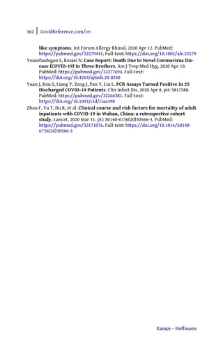 162 | CovidReference.com/vn
Kamps – Hoffmann
like symptoms. Int Forum Allergy Rhinol. 2020 Apr 12. PubMed:
https://pubmed.gov/32279441. Full-text: https://doi.org/10.1002/alr.22579
Yousefzadegan S, Rezaei N. Case Report: Death Due to Novel Coronavirus Dis-
ease (COVID-19) in Three Brothers. Am J Trop Med Hyg. 2020 Apr 10.
PubMed: https://pubmed.gov/32277694. Full-text:
https://doi.org/10.4269/ajtmh.20-0240
Yuan J, Kou S, Liang Y, Zeng J, Pan Y, Liu L. PCR Assays Turned Positive in 25
Discharged COVID-19 Patients. Clin Infect Dis. 2020 Apr 8. pii: 5817588.
PubMed: https://pubmed.gov/32266381. Full-text:
https://doi.org/10.1093/cid/ciaa398
Zhou F, Yu T, Du R, et al. Clinical course and risk factors for mortality of adult
inpatients with COVID-19 in Wuhan, China: a retrospective cohort
study. Lancet. 2020 Mar 11. pii: S0140-6736(20)30566-3. PubMed:
https://pubmed.gov/32171076. Full-text: https://doi.org/10.1016/S0140-
6736(20)30566-3
 