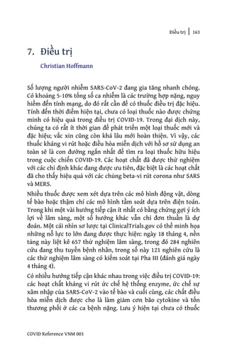 Điều trị | 163
COVID Reference VNM 003
7. Điều trị
Christian Hoffmann
Số lượng người nhiễm SARS-CoV-2 đang gia tăng nhanh chóng.
Có khoảng 5-10% tổng số ca nhiễm là các trường hợp nặng, nguy
hiểm đến tính mạng, do đó rất cần để có thuốc điều trị đặc hiệu.
Tính đến thời điểm hiện tại, chưa có loại thuốc nào được chứng
minh có hiệu quả trong điều trị COVID-19. Trong đại dịch này,
chúng ta có rất ít thời gian để phát triển một loại thuốc mới và
đặc hiệu; vắc xin cũng còn khá lâu mới hoàn thiện. Vì vậy, các
thuốc kháng vi rút hoặc điều hòa miễn dịch với hồ sơ sử dụng an
toàn sẽ là con đường ngắn nhất để tìm ra loại thuốc hữu hiệu
trong cuộc chiến COVID-19. Các hoạt chất đã được thử nghiệm
với các chỉ định khác đang được ưu tiên, đặc biệt là các hoạt chất
đã cho thấy hiệu quả với các chủng beta-vi rút corona như SARS
và MERS.
Nhiều thuốc được xem xét dựa trên các mô hình động vật, dòng
tế bào hoặc thậm chí các mô hình tầm soát dựa trên điện toán.
Trong khi một vài hướng tiếp cận ít nhất có bằng chứng gợi ý ích
lợi về lâm sàng, một số hướng khác vẫn chỉ đơn thuần là dự
đoán. Một cái nhìn sơ lược tại ClinicalTrials.gov có thể minh họa
những nỗ lực to lớn đang được thực hiện: ngày 18 tháng 4, nền
tảng này liệt kê 657 thử nghiệm lâm sàng, trong đó 284 nghiên
cứu đang thu tuyển bệnh nhân, trong số này 121 nghiên cứu là
các thử nghiệm lâm sàng có kiểm soát tại Pha III (đánh giá ngày
4 tháng 4).
Có nhiều hướng tiếp cận khác nhau trong việc điều trị COVID-19:
các hoạt chất kháng vi rút ức chế hệ thống enzyme, ức chế sự
xâm nhập của SARS-CoV-2 vào tế bào và cuối cùng, các chất điều
hòa miễn dịch được cho là làm giảm cơn bão cytokine và tổn
thương phổi ở các ca bệnh nặng. Lưu ý hiện tại chưa có thuốc
 