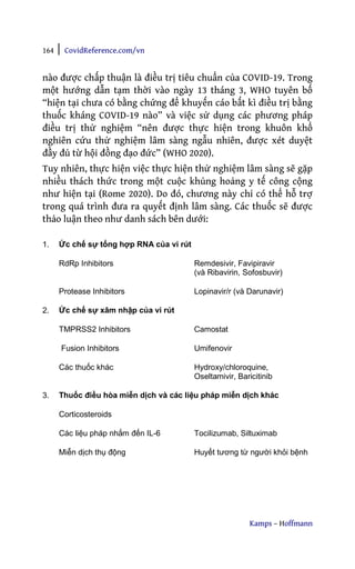 164 | CovidReference.com/vn
Kamps – Hoffmann
nào được chấp thuận là điều trị tiêu chuẩn của COVID-19. Trong
một hướng dẫn tạm thời vào ngày 13 tháng 3, WHO tuyên bố
“hiện tại chưa có bằng chứng để khuyến cáo bất kì điều trị bằng
thuốc kháng COVID-19 nào” và việc sử dụng các phương pháp
điều trị thử nghiệm “nên được thực hiện trong khuôn khổ
nghiên cứu thử nghiệm lâm sàng ngẫu nhiên, được xét duyệt
đầy đủ từ hội đồng đạo đức” (WHO 2020).
Tuy nhiên, thực hiện việc thực hiện thử nghiệm lâm sàng sẽ gặp
nhiều thách thức trong một cuộc khủng hoảng y tế công cộng
như hiện tại (Rome 2020). Do đó, chương này chỉ có thể hỗ trợ
trong quá trình đưa ra quyết định lâm sàng. Các thuốc sẽ được
thảo luận theo như danh sách bên dưới:
1. Ức chế sự tổng hợp RNA của vi rút
RdRp Inhibitors Remdesivir, Favipiravir
(và Ribavirin, Sofosbuvir)
Protease Inhibitors Lopinavir/r (và Darunavir)
2. Ức chế sự xâm nhập của vi rút
TMPRSS2 Inhibitors Camostat
Fusion Inhibitors Umifenovir
Các thuốc khác Hydroxy/chloroquine,
Oseltamivir, Baricitinib
3. Thuốc điều hòa miễn dịch và các liệu pháp miễn dịch khác
Corticosteroids
Các liệu pháp nhắm đến IL-6 Tocilizumab, Siltuximab
Miễn dịch thụ động Huyết tương từ người khỏi bệnh
 