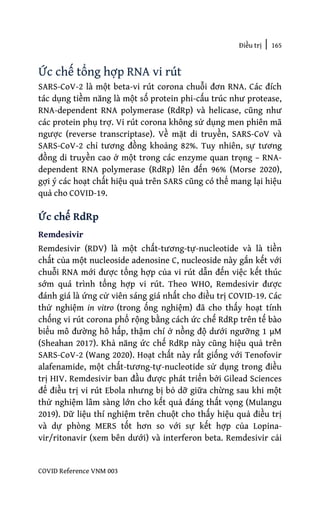 Điều trị | 165
COVID Reference VNM 003
Ức chế tổng hợp RNA vi rút
SARS-CoV-2 là một beta-vi rút corona chuỗi đơn RNA. Các đích
tác dụng tiềm năng là một số protein phi-cấu trúc như protease,
RNA-dependent RNA polymerase (RdRp) và helicase, cũng như
các protein phụ trợ. Vi rút corona không sử dụng men phiên mã
ngược (reverse transcriptase). Về mặt di truyền, SARS-CoV và
SARS-CoV-2 chỉ tương đồng khoảng 82%. Tuy nhiên, sự tương
đồng di truyền cao ở một trong các enzyme quan trọng – RNA-
dependent RNA polymerase (RdRp) lên đến 96% (Morse 2020),
gợi ý các hoạt chất hiệu quả trên SARS cũng có thể mang lại hiệu
quả cho COVID-19.
Ức chế RdRp
Remdesivir
Remdesivir (RDV) là một chất-tương-tự-nucleotide và là tiền
chất của một nucleoside adenosine C, nucleoside này gắn kết với
chuỗi RNA mới được tổng hợp của vi rút dẫn đến việc kết thúc
sớm quá trình tổng hợp vi rút. Theo WHO, Remdesivir được
đánh giá là ứng cử viên sáng giá nhất cho điều trị COVID-19. Các
thử nghiệm in vitro (trong ống nghiệm) đã cho thấy hoạt tính
chống vi rút corona phổ rộng bằng cách ức chế RdRp trên tế bào
biểu mô đường hô hấp, thậm chí ở nồng độ dưới ngưỡng 1 µM
(Sheahan 2017). Khả năng ức chế RdRp này cũng hiệu quả trên
SARS-CoV-2 (Wang 2020). Hoạt chất này rất giống với Tenofovir
alafenamide, một chất-tương-tự-nucleotide sử dụng trong điều
trị HIV. Remdesivir ban đầu được phát triển bởi Gilead Sciences
để điều trị vi rút Ebola nhưng bị bỏ dỡ giữa chừng sau khi một
thử nghiệm lâm sàng lớn cho kết quả đáng thất vọng (Mulangu
2019). Dữ liệu thí nghiệm trên chuột cho thấy hiệu quả điều trị
và dự phòng MERS tốt hơn so với sự kết hợp của Lopina-
vir/ritonavir (xem bên dưới) và interferon beta. Remdesivir cải
 