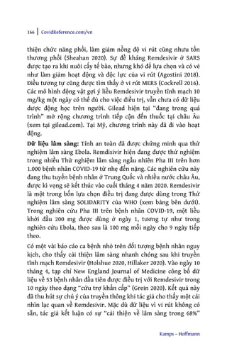 166 | CovidReference.com/vn
Kamps – Hoffmann
thiện chức năng phổi, làm giảm nồng độ vi rút cũng nhưu tổn
thương phổi (Sheahan 2020). Sự đề kháng Remdesivir ở SARS
được tạo ra khi nuôi cấy tế bào, nhưng khó để lựa chọn và có vẻ
như làm giảm hoạt động và độc lực của vi rút (Agostini 2018).
Điều tương tự cũng được tìm thấy ở vi rút MERS (Cockrell 2016).
Các mô hình động vật gợi ý liều Remdesivir truyền tĩnh mạch 10
mg/kg một ngày có thể đủ cho việc điều trị, vẫn chưa có dữ liệu
dược động học trên người. Gilead hiện tại “đang trong quá
trình” mở rộng chương trình tiếp cận đến thuốc tại châu Âu
(xem tại gilead.com). Tại Mỹ, chương trình này đã đi vào hoạt
động.
Dữ liệu lâm sàng: Tính an toàn đã được chứng minh qua thử
nghiệm lâm sàng Ebola. Remdisivir hiện đang được thử nghiệm
trong nhiều Thử nghiệm lâm sàng ngẫu nhiên Pha III trên hơn
1.000 bệnh nhân COVID-19 từ nhẹ đến nặng. Các nghiên cứu này
đang thu tuyển bệnh nhân ở Trung Quốc và nhiều nước châu Âu,
được kì vọng sẽ kết thúc vào cuối tháng 4 năm 2020. Remdesivir
là một trong bốn lựa chọn điều trị đang được dùng trong Thử
nghiệm lâm sàng SOLIDARITY của WHO (xem bảng bên dưới).
Trong nghiên cứu Pha III trên bệnh nhân COVID-19, một liều
khởi đầu 200 mg được dùng ở ngày 1, tương tự như trong
nghiên cứu Ebola, theo sau là 100 mg mỗi ngày cho 9 ngày tiếp
theo.
Có một vài báo cáo ca bệnh nhỏ trên đối tượng bệnh nhân nguy
kịch, cho thấy cải thiện lâm sàng nhanh chóng sau khi truyền
tĩnh mạch Remdesivir (Holshue 2020, Hillaker 2020). Vào ngày 10
tháng 4, tạp chí New England Journal of Medicine công bố dữ
liệu về 53 bệnh nhân đầu tiên được điều trị với Remdesivir trong
10 ngày theo dạng “cứu trợ khẩn cấp” (Grein 2020). Kết quả này
đã thu hút sự chú ý của truyền thông khi tác giả cho thấy một cái
nhìn lạc quan về Remdesivir. Mặc dù dữ liệu vì vi rút không có
sẵn, tác giả kết luận có sự “cải thiện về lâm sàng trong 68%”
 