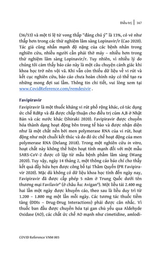Điều trị | 167
COVID Reference VNM 003
(36/53) và một tỉ lệ tử vong thấp “đáng chú ý” là 13%, có vẻ như
thấp hơn trong các thử nghiệm lâm sàng Lopinavir/r (Cao 2020).
Tác giả cũng nhấn mạnh độ nặng của các bệnh nhân trong
nghiên cứu, nhiều người cần phải thở máy – nhiều hơn trong
thử nghiệm lâm sàng Lopinavir/r. Tuy nhiên, vì nhiều lý do
chúng tôi cảm thấy báo cáo này là một câu chuyện cảnh giác khi
khoa học trở nên vội vã. Khi vẫn còn thiếu dữ liệu về vi rút và
kết cục nghiên cứu, báo cáo chưa hoàn chỉnh này có thể tạo ra
những mong đợi sai lầm. Thông tin chi tiết, vui lòng xem tại
www.CovidReference.com/remdesivir .
Favipiravir
Favipiravir là một thuốc kháng vi rút phổ rộng khác, có tác dụng
ức chế RdRp và đã được chấp thuận cho điều trị cúm A,B ở Nhật
Bản và các nước khác (Shiraki 2020). Favipiravir được chuyển
hóa thành dạng hoạt động bên trong tế bào và được nhận diện
như là một chất nền bởi men polymerase RNA của vi rút, hoạt
động như một chuỗi kết thúc và do đó ức chế hoạt động của men
polymerase RNA (Delang 2018). Trong một nghiên cứu in vitro,
hoạt chất này không thể hiện hoạt tính mạnh đối với một mẫu
SARS-CoV-2 được cô lập từ mẫu bệnh phẩm lâm sàng (Wang
2020). Tuy vậy, ngày 14 tháng 2, một thông cáo báo chí cho thấy
kết quả đầy hứa hẹn được công bố tại Thâm Quyến (PR Favipira-
vir 2020). Mặc dù không có dữ liệu khoa học tính đến ngày nay,
Favipiravir đã được cấp phép 5 năm ở Trung Quốc dưới tên
thương mại Favilavir® (ở châu Âu: Avigan®). Một liều tải 2.400 mg
hai lần một ngày được khuyến cáo, theo sau là liều duy trì từ
1.200 – 1.800 mg một lần mỗi ngày. Các tương tác thuốc tiềm
tàng (DDIs – Drug-Drug Interactions) phải được cân nhắc. Vì
thuốc ban đầu được chuyển hóa tại gan chủ yếu qua Aldehyde
Oxidase (AO), các chất ức chế AO mạnh như cimetidine, amlodi-
 