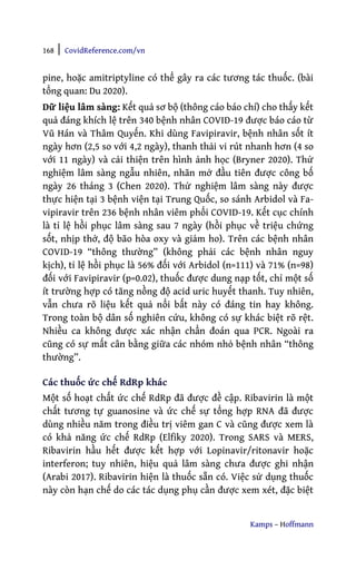 168 | CovidReference.com/vn
Kamps – Hoffmann
pine, hoặc amitriptyline có thể gây ra các tương tác thuốc. (bài
tổng quan: Du 2020).
Dữ liệu lâm sàng: Kết quả sơ bộ (thông cáo báo chí) cho thấy kết
quả đáng khích lệ trên 340 bệnh nhân COVID-19 được báo cáo từ
Vũ Hán và Thâm Quyến. Khi dùng Favipiravir, bệnh nhân sốt ít
ngày hơn (2,5 so với 4,2 ngày), thanh thải vi rút nhanh hơn (4 so
với 11 ngày) và cải thiện trên hình ảnh học (Bryner 2020). Thử
nghiệm lâm sàng ngẫu nhiên, nhãn mở đầu tiên được công bố
ngày 26 tháng 3 (Chen 2020). Thử nghiệm lâm sàng này được
thực hiện tại 3 bệnh viện tại Trung Quốc, so sánh Arbidol và Fa-
vipiravir trên 236 bệnh nhân viêm phổi COVID-19. Kết cục chính
là tỉ lệ hồi phục lâm sàng sau 7 ngày (hồi phục về triệu chứng
sốt, nhịp thở, độ bão hòa oxy và giảm ho). Trên các bệnh nhân
COVID-19 “thông thường” (không phải các bệnh nhân nguy
kịch), tỉ lệ hồi phục là 56% đối với Arbidol (n=111) và 71% (n=98)
đối với Favipiravir (p=0.02), thuốc được dung nạp tốt, chỉ một số
ít trường hợp có tăng nồng độ acid uric huyết thanh. Tuy nhiên,
vẫn chưa rõ liệu kết quả nổi bất này có đáng tin hay không.
Trong toàn bộ dân số nghiên cứu, không có sự khác biệt rõ rệt.
Nhiều ca không được xác nhận chẩn đoán qua PCR. Ngoài ra
cũng có sự mất cân bằng giữa các nhóm nhỏ bệnh nhân “thông
thường”.
Các thuốc ức chế RdRp khác
Một số hoạt chất ức chế RdRp đã được đề cập. Ribavirin là một
chất tương tự guanosine và ức chế sự tổng hợp RNA đã được
dùng nhiều năm trong điều trị viêm gan C và cũng được xem là
có khả năng ức chế RdRp (Elfiky 2020). Trong SARS và MERS,
Ribavirin hầu hết được kết hợp với Lopinavir/ritonavir hoặc
interferon; tuy nhiên, hiệu quả lâm sàng chưa được ghi nhận
(Arabi 2017). Ribavirin hiện là thuốc sẵn có. Việc sử dụng thuốc
này còn hạn chế do các tác dụng phụ cần được xem xét, đặc biệt
 