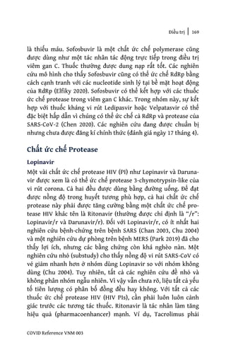 Điều trị | 169
COVID Reference VNM 003
là thiếu máu. Sofosbuvir là một chất ức chế polymerase cũng
được dùng như một tác nhân tác động trực tiếp trong điều trị
viêm gan C. Thuốc thường được dung nạp rất tốt. Các nghiên
cứu mô hình cho thấy Sofosbuvir cũng có thể ức chế RdRp bằng
cách cạnh tranh với các nucleotide sinh lý tại bề mặt hoạt động
của RdRp (Elfiky 2020). Sofosbuvir có thể kết hợp với các thuốc
ức chế protease trong viêm gan C khác. Trong nhóm này, sự kết
hợp với thuốc kháng vi rút Ledipasvir hoặc Velpatasvir có thể
đặc biệt hấp dẫn vì chúng có thể ức chế cả RdRp và protease của
SARS-CoV-2 (Chen 2020). Các nghiên cứu đang được chuẩn bị
nhưng chưa được đăng kí chính thức (đánh giá ngày 17 tháng 4).
Chất ức chế Protease
Lopinavir
Một vài chất ức chế protease HIV (PI) như Lopinavir và Daruna-
vir được xem là có thể ức chế protease 3-chymotrypsin-like của
vi rút corona. Cả hai đều được dùng bằng đường uống. Để đạt
được nồng độ trong huyết tương phù hợp, cả hai chất ức chế
protease này phải được tăng cường bằng một chất ức chế pro-
tease HIV khác tên là Ritonavir (thường được chỉ định là “/r”:
Lopinavir/r và Darunavir/r). Đối với Lopinavir/r, có ít nhất hai
nghiên cứu bệnh-chứng trên bệnh SARS (Chan 2003, Chu 2004)
và một nghiên cứu dự phòng trên bệnh MERS (Park 2019) đã cho
thấy lợi ích, nhưng các bằng chứng còn khá nghèo nàn. Một
nghiên cứu nhỏ (substudy) cho thấy nồng độ vi rút SARS-CoV có
vẻ giảm nhanh hơn ở nhóm dùng Lopinavir so với nhóm không
dùng (Chu 2004). Tuy nhiên, tất cả các nghiên cứu đề nhỏ và
không phân nhóm ngẫu nhiên. Vì vậy vẫn chưa rõ, liệu tất cả yếu
tố tiên lượng có phân bố đồng đều hay không. Với tất cả các
thuốc ức chế protease HIV (HIV PIs), cần phải luôn luôn cảnh
giác trước các tương tác thuốc. Ritonavir là tác nhân làm tăng
hiệu quả (pharmacoenhancer) mạnh. Ví dụ, Tacrolimus phải
 