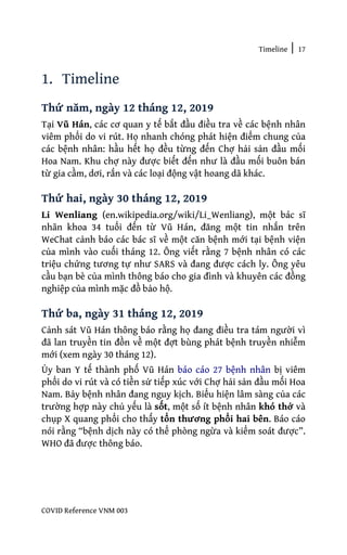 Timeline | 17
COVID Reference VNM 003
1. Timeline
Thứ năm, ngày 12 tháng 12, 2019
Tại Vũ Hán, các cơ quan y tế bắt đầu điều tra về các bệnh nhân
viêm phổi do vi rút. Họ nhanh chóng phát hiện điểm chung của
các bệnh nhân: hầu hết họ đều từng đến Chợ hải sản đầu mối
Hoa Nam. Khu chợ này được biết đến như là đầu mối buôn bán
từ gia cầm, dơi, rắn và các loại động vật hoang dã khác.
Thứ hai, ngày 30 tháng 12, 2019
Li Wenliang (en.wikipedia.org/wiki/Li_Wenliang), một bác sĩ
nhãn khoa 34 tuổi đến từ Vũ Hán, đăng một tin nhắn trên
WeChat cảnh báo các bác sĩ về một căn bệnh mới tại bệnh viện
của mình vào cuối tháng 12. Ông viết rằng 7 bệnh nhân có các
triệu chứng tương tự như SARS và đang được cách ly. Ông yêu
cầu bạn bè của mình thông báo cho gia đình và khuyên các đồng
nghiệp của mình mặc đồ bảo hộ.
Thứ ba, ngày 31 tháng 12, 2019
Cảnh sát Vũ Hán thông báo rằng họ đang điều tra tám người vì
đã lan truyền tin đồn về một đợt bùng phát bệnh truyền nhiễm
mới (xem ngày 30 tháng 12).
Ủy ban Y tế thành phố Vũ Hán báo cáo 27 bệnh nhân bị viêm
phổi do vi rút và có tiền sử tiếp xúc với Chợ hải sản đầu mối Hoa
Nam. Bảy bệnh nhân đang nguy kịch. Biểu hiện lâm sàng của các
trường hợp này chủ yếu là sốt, một số ít bệnh nhân khó thở và
chụp X quang phổi cho thấy tổn thương phổi hai bên. Báo cáo
nói rằng “bệnh dịch này có thể phòng ngừa và kiểm soát được”.
WHO đã được thông báo.
 
