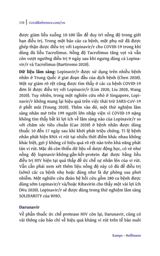 170 | CovidReference.com/vn
Kamps – Hoffmann
được giảm liều xuống 10-100 lần để duy trì nồng độ trong giới
hạn điều trị. Trong một báo cáo ca bệnh, một phụ nữ đã được
ghép thận được điều trị với Lopinavir/r cho COVID-19 trong khi
dùng đủ liều Tacrolimus. Nồng độ Tacrolimus tăng vọt và vẫn
còn vượt ngưỡng điều trị 9 ngày sau khi ngưng dùng cả Lopina-
vir/r và Tacrolimus (Bartiromo 2020).
Dữ liệu lâm sàng: Lopinavir/r được sử dụng trên nhiều bệnh
nhân ở Trung Quốc ở giai đoạn đầu của dịch bệnh (Chen 2020).
Một sự giảm rõ rệt cũng được tìm thấy ở các ca bệnh COVID-19
đơn lẻ được điều trị với Lopinavir/r (Lim 2020, Liu 2020, Wang
2020). Tuy nhiên, trong một nghiên cứu nhỏ ở Singapore, Lopi-
navir/r không mang lại hiệu quả trên việc thải trừ SARS-CoV-19
ở phết mũi (Young 2020). Thêm vào đó, một thử nghiệm lâm
sàng nhãn mở trên 199 người lớn nhập viện vì COVID-19 nặng
không tìm thấy bất kì lợi ích về lâm sàng nào của Lopinavir/r so
với chăm sóc tiêu chuẩn (Cao 2020) ở bệnh nhân được dùng
thuốc 10 đến 17 ngày sau khi khởi phát triệu chứng. Tỉ lệ bệnh
nhân phát hiện RNA vi rút tại nhiều thời điểm khác nhau không
khác biệt, gợi ý không có hiệu quả rõ rệt nào trên khả năng phát
tán vi rút. Mặc dù còn thiếu dữ liệu về dược động học, có vẻ như
nồng độ lopinavir-không-gắn-kết-protein đạt được bằng liều
điều trị HIV hiện tại quá thấp để ức chế sự nhân lên của vi rút.
Vẫn cần phải xem xét thêm liệu nồng độ này có đủ để điều trị
(sớm) các ca bệnh nhẹ hoặc dùng như là dự phòng sau phơi
nhiễm. Một nghiên cứu đoàn hệ hồi cứu gồm 280 ca bệnh được
dùng sớm Lopinavir/r và/hoặc Ribavirin cho thấy một vài lợi ích
(Wu 2020). Lopinavir/r sẽ được dùng trong thử nghiệm lâm sàng
SOLIDARITY của WHO.
Darunavir
Về phần thuốc ức chế protease HIV còn lại, Darunavir, cũng có
vài thông cáo báo chí về hiệu quả kháng vi rút trên tế bào nuôi
 
