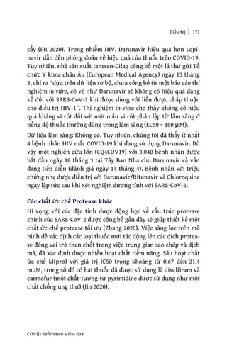 Điều trị | 171
COVID Reference VNM 003
cấy (PR 2020). Trong nhiễm HIV, Darunavir hiệu quả hơn Lopi-
navir dẫn đến phỏng đoán về hiệu quả của thuốc trên COVID-19.
Tuy nhiên, nhà sản xuất Janssen-Cilag công bố một lá thư gửi Tổ
chức Y khoa châu Âu (European Medical Agency) ngày 13 tháng
3, chỉ ra “dựa trên dữ liệu sơ bộ, chưa công bố từ một báo cáo thí
nghiệm in vitro, có vẻ như Darunavir sẽ không có hiệu quả đáng
kể đối với SARS-CoV-2 khi được dùng với liều được chấp thuận
cho điều trị HIV-1”. Thí nghiệm in-vitro cho thấy không có hiệu
quả kháng vi rút đối với một mẫu vi rút phân lập từ lâm sàng ở
nồng độ thuốc thường dùng trong lâm sàng (EC50 > 100 μM).
Dữ liệu lâm sàng: Không có. Tuy nhiên, chúng tôi đã thấy ít nhất
4 bệnh nhân HIV mắc COVID-19 khi đang sử dụng Darunavir. Dù
vậy một nghiên cứu lớn (CQ4COV19) với 3.040 bệnh nhân được
bắt đầu ngày 18 tháng 3 tại Tây Ban Nha cho Darunavir và vẫn
đang tiếp diễn (đánh giá ngày 14 tháng 4). Bệnh nhân với triệu
chứng nhẹ được điều trị với Darunavir/Ritonavir và Chloroquine
ngay lập tức sau khi xét nghiệm dương tính với SARS-CoV-2.
Các chất ức chế Protease khác
Hi vọng với các đặc tính dược động học về cấu trúc protease
chính của SARS-CoV-2 được công bố gần đây sẽ giúp thiết kế một
chất ức chế protease tối ưu (Zhang 2020). Việc sàng lọc trên mô
hình để xác định các loại thuốc mới tác động lên các đích protea-
se đóng vai trò then chốt trong việc trung gian sao chép và dịch
mã, đã xác định được nhiều hoạt chất tiềm năng. Sáu hoạt chất
ức chế M(pro) với giá trị IC50 trong khoảng từ 0,67 đến 21,4
muM, trong số đó có hai thuốc đã được sử dụng là disulfiram và
carmofur (một chất-tương-tự pyrimidine được sử dụng như một
chất chống ung thư) (Jin 2020).
 