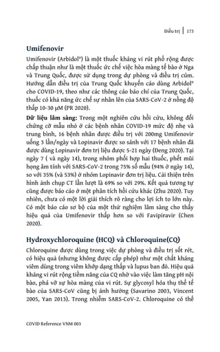 Điều trị | 173
COVID Reference VNM 003
Umifenovir
Umifenovir (Arbidol®) là một thuốc kháng vi rút phổ rộng được
chấp thuận như là một thuốc ức chế việc hòa màng tế bào ở Nga
và Trung Quốc, được sử dụng trong dự phòng và điều trị cúm.
Hướng dẫn điều trị của Trung Quốc khuyến cáo dùng Arbidol®
cho COVID-19, theo như các thông cáo báo chí của Trung Quốc,
thuốc có khả năng ức chế sự nhân lên của SARS-CoV-2 ở nồng độ
thấp 10-30 µM (PR 2020).
Dữ liệu lâm sàng: Trong một nghiên cứu hồi cứu, không đối
chứng cỡ mẫu nhỏ ở các bệnh nhân COVID-19 mức độ nhẹ và
trung bình, 16 bệnh nhân được điều trị với 200mg Umifenovir
uống 3 lần/ngày và Lopinavir được so sánh với 17 bệnh nhân đã
được dùng Lopinavir đơn trị liệu được 5-21 ngày (Deng 2020). Tại
ngày 7 ( và ngày 14), trong nhóm phối hợp hai thuốc, phết mũi
họng âm tính với SARS-CoV-2 trong 75% số mẫu (94% ở ngày 14),
so với 35% (và 53%) ở nhóm Lopinavir đơn trị liệu. Cải thiện trên
hình ảnh chụp CT lần lượt là 69% so với 29%. Kết quả tương tự
cũng được báo cáo ở một phân tích hồi cứu khác (Zhu 2020). Tuy
nhiên, chưa có một lời giải thích rõ ràng cho lợi ích to lớn này.
Có một báo cáo sơ bộ của một thử nghiệm lâm sàng cho thấy
hiệu quả của Umifenovir thấp hơn so với Favipiravir (Chen
2020).
Hydroxychloroquine (HCQ) và Chloroquine(CQ)
Chloroquine được dùng trong việc dự phòng và điều trị sốt rét,
có hiệu quả (nhưng không được cấp phép) như một chất kháng
viêm dùng trong viêm khớp dạng thấp và lupus ban đỏ. Hiệu quả
kháng vi rút rộng tiềm năng của CQ nhờ vào việc làm tăng pH nội
bào, phá vỡ sự hòa màng của vi rút. Sự glycosyl hóa thụ thể tế
bào của SARS-CoV cũng bị ảnh hưởng (Savarino 2003, Vincent
2005, Yan 2013). Trong nhiễm SARS-CoV-2. Chloroquine có thể
 