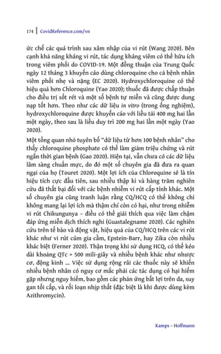 174 | CovidReference.com/vn
Kamps – Hoffmann
ức chế các quá trình sau xâm nhập của vi rút (Wang 2020). Bên
cạnh khả năng kháng vi rút, tác dụng kháng viêm có thể hữu ích
trong viêm phổi do COVID-19. Một đồng thuận của Trung Quốc
ngày 12 tháng 3 khuyến cáo dùng chloroquine cho cả bệnh nhân
viêm phổi nhẹ và nặng (EC 2020). Hydroxychloroquine có thể
hiệu quả hơn Chloroquine (Yao 2020); thuốc đã được chấp thuận
cho điều trị sốt rét và một số bệnh tự miễn và cũng được dung
nạp tốt hơn. Theo như các dữ liệu in vitro (trong ống nghiệm),
hydroxychloroquine được khuyến cáo với liều tải 400 mg hai lần
một ngày, theo sau là liều duy trì 200 mg hai lần một ngày (Yao
2020).
Một tổng quan nhỏ tuyên bố “dữ liệu từ hơn 100 bệnh nhân” cho
thấy chloroquine phosphate có thể làm giảm triệu chứng và rút
ngắn thời gian bệnh (Gao 2020). Hiện tại, vẫn chưa có các dữ liệu
lâm sàng chuẩn mực, do đó một số chuyên gia đã đưa ra quan
ngại của họ (Touret 2020). Một lợi ích của Chloroquine sẽ là tín
hiệu tích cực đầu tiên, sau nhiều thập kỉ và hàng trăm nghiên
cứu đã thất bại đối với các bệnh nhiễm vi rút cấp tính khác. Một
số chuyên gia cũng tranh luận rằng CQ/HCQ có thể không chỉ
không mang lại lợi ích mà thậm chí còn có hại, như trong nhiễm
vi rút Chikungunya – điều có thể giải thích qua việc làm chậm
đáp ứng miễn dịch thích nghi (Guastalegname 2020). Các nghiên
cứu trên tế bào và động vật, hiệu quả của CQ/HCQ trên các vi rút
khác như vi rút cúm gia cầm, Epstein-Barr, hay Zika còn nhiều
khác biệt (Ferner 2020). Thận trọng khi sử dụng HCQ, có thể kéo
dài khoảng QTc > 500 mili-giây và nhiều bệnh khác như nhược
cơ, động kinh … Việc sử dụng rộng rãi các thuốc này sẽ khiến
nhiều bệnh nhân có nguy cơ mắc phải các tác dụng có hại hiếm
gặp nhưng nguy hiểm, bao gồm các phản ứng bất lợi trên da, suy
gan tối cấp, và rối loạn nhịp thất (đặc biệt là khi được dùng kèm
Azithromycin).
 