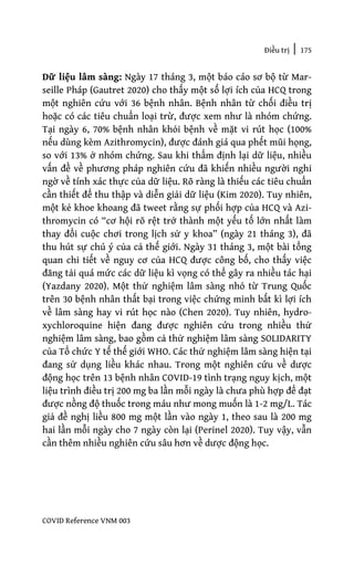 Điều trị | 175
COVID Reference VNM 003
Dữ liệu lâm sàng: Ngày 17 tháng 3, một báo cáo sơ bộ từ Mar-
seille Pháp (Gautret 2020) cho thấy một số lợi ích của HCQ trong
một nghiên cứu với 36 bệnh nhân. Bệnh nhân từ chối điều trị
hoặc có các tiêu chuẩn loại trừ, được xem như là nhóm chứng.
Tại ngày 6, 70% bệnh nhân khỏi bệnh về mặt vi rút học (100%
nếu dùng kèm Azithromycin), được đánh giá qua phết mũi họng,
so với 13% ở nhóm chứng. Sau khi thẩm định lại dữ liệu, nhiều
vấn đề về phương pháp nghiên cứu đã khiến nhiều người nghi
ngờ về tính xác thực của dữ liệu. Rõ ràng là thiếu các tiêu chuẩn
cần thiết để thu thập và diễn giải dữ liệu (Kim 2020). Tuy nhiên,
một kẻ khoe khoang đã tweet rằng sự phối hợp của HCQ và Azi-
thromycin có “cơ hội rõ rệt trở thành một yếu tố lớn nhất làm
thay đổi cuộc chơi trong lịch sử y khoa” (ngày 21 tháng 3), đã
thu hút sự chú ý của cả thế giới. Ngày 31 tháng 3, một bài tổng
quan chi tiết về nguy cơ của HCQ được công bố, cho thấy việc
đăng tải quá mức các dữ liệu kì vọng có thể gây ra nhiều tác hại
(Yazdany 2020). Một thử nghiệm lâm sàng nhỏ từ Trung Quốc
trên 30 bệnh nhân thất bại trong việc chứng minh bất kì lợi ích
về lâm sàng hay vi rút học nào (Chen 2020). Tuy nhiên, hydro-
xychloroquine hiện đang được nghiên cứu trong nhiều thử
nghiệm lâm sàng, bao gồm cả thử nghiệm lâm sàng SOLIDARITY
của Tổ chức Y tế thế giới WHO. Các thử nghiệm lâm sàng hiện tại
đang sử dụng liều khác nhau. Trong một nghiên cứu về dược
động học trên 13 bệnh nhân COVID-19 tình trạng nguy kịch, một
liệu trình điều trị 200 mg ba lần mỗi ngày là chưa phù hợp để đạt
được nồng độ thuốc trong máu như mong muốn là 1-2 mg/L. Tác
giả đề nghị liều 800 mg một lần vào ngày 1, theo sau là 200 mg
hai lần mỗi ngày cho 7 ngày còn lại (Perinel 2020). Tuy vậy, vẫn
cần thêm nhiều nghiên cứu sâu hơn về dược động học.
 