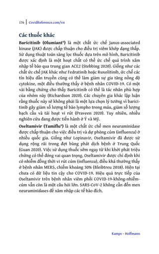 176 | CovidReference.com/vn
Kamps – Hoffmann
Các thuốc khác
Baricitinib (Olumiant®) là một chất ức chế Janus-associated
kinase (JAK) được chấp thuận cho điều trị viêm khớp dạng thấp.
Sử dụng thuật toán sàng lọc thuốc dựa trên mô hình, Baricitinib
được xác định là một hoạt chất có thể ức chế quá trình xâm
nhập tế bào qua trung gian ACE2 (Stebbing 2020). Giống như các
chất ức chế JAK khác như Fedratinib hoặc Ruxolitinib, ức chế các
tín hiệu dẫn truyền cũng có thể làm giảm sự gia tăng nồng độ
cytokine, một điều thường thấy ở bệnh nhân COVID-19. Có một
vài bằng chứng cho thấy Baricitinib có thể là tác nhân phù hợp
của nhóm này (Richardson 2020). Các chuyên gia khác lập luận
rằng thuốc này sẽ không phải là một lựa chọn lý tưởng vì barici-
tinib gây giảm số lượng tế bào lympho trong máu, giảm số lượng
bạch cầu và tái hoạt vi rút (Praveen 2020). Tuy nhiên, nhiều
nghiên cứu đang được tiến hành ở Ý và Mỹ.
Oseltamivir (Tamiflu®) là một chất ức chế men neuraminidase
được chấp thuận cho việc điều trị và dự phòng cúm (influenza) ở
nhiều quốc gia. Giống như Lopinavir, Oseltamivir đã được sử
dụng rộng rãi trong đợt bùng phát dịch bệnh ở Trung Quốc
(Guan 2020). Việc sử dụng thuốc sớm ngay từ khi khởi phát triệu
chứng có thể đóng vai quan trọng. Oseltamivir được chỉ định khi
có nhiễm đồng thời vi rút cúm (influenza), điều khá thường thấy
ở bệnh nhân MERS, chiếm khoảng 30% (Bleibtreu 2018). Hiện tại
chưa có dữ liệu tin cậy cho COVID-19. Hiệu quả trực tiếp của
Oseltamivir trên bệnh nhân viêm phổi COVID-19-không-nhiễm-
cúm vẫn còn là một câu hỏi lớn. SARS-CoV-2 không cần đến men
neuraminidases để xâm nhập các tế bào đích.
 