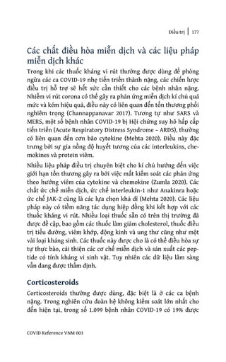 Điều trị | 177
COVID Reference VNM 003
Các chất điều hòa miễn dịch và các liệu pháp
miễn dịch khác
Trong khi các thuốc kháng vi rút thường được dùng để phòng
ngừa các ca COVID-19 nhẹ tiến triển thành nặng, các chiến lược
điều trị hỗ trợ sẽ hết sức cần thiết cho các bệnh nhân nặng.
Nhiễm vi rút corona có thể gây ra phản ứng miễn dịch kí chủ quá
mức và kém hiệu quả, điều này có liên quan đến tổn thương phổi
nghiêm trọng (Channappanavar 2017). Tương tự như SARS và
MERS, một số bệnh nhân COVID-19 bị Hội chứng suy hô hấp cấp
tiến triển (Acute Respiratory Distress Syndrome – ARDS), thường
có liên quan đến cơn bão cytokine (Mehta 2020). Điều này đặc
trưng bởi sự gia nồng độ huyết tương của các interleukins, che-
mokines và protein viêm.
Nhiều liệu pháp điều trị chuyên biệt cho kí chủ hướng đến việc
giới hạn tổn thương gây ra bởi việc mất kiểm soát các phản ứng
theo hướng viêm của cytokine và chemokine (Zumla 2020). Các
chất ức chế miễn dịch, ức chế interleukin-1 như Anakinra hoặc
ức chế JAK-2 cũng là các lựa chọn khả dĩ (Mehta 2020). Các liệu
pháp này có tiềm năng tác dụng hiệp đồng khi kết hợp với các
thuốc kháng vi rút. Nhiều loại thuốc sẵn có trên thị trường đã
được đề cập, bao gồm các thuốc làm giảm cholesterol, thuốc điều
trị tiểu đường, viêm khớp, động kinh và ung thư cũng như một
vài loại kháng sinh. Các thuốc này được cho là có thể điều hòa sự
tự thực bào, cải thiện các cơ chế miễn dịch và sản xuất các pep-
tide có tính kháng vi sinh vật. Tuy nhiên các dữ liệu lâm sàng
vẫn đang được thẩm định.
Corticosteroids
Corticosteroids thường được dùng, đặc biệt là ở các ca bệnh
nặng. Trong nghiên cứu đoàn hệ không kiểm soát lớn nhất cho
đến hiện tại, trong số 1.099 bệnh nhân COVID-19 có 19% được
 