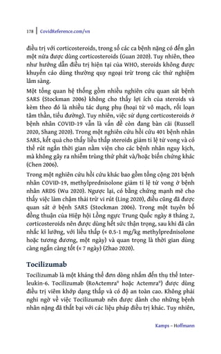 178 | CovidReference.com/vn
Kamps – Hoffmann
điều trị với corticosteroids, trong số các ca bệnh nặng có đến gần
một nửa được dùng corticosteroids (Guan 2020). Tuy nhiên, theo
như hướng dẫn điều trị hiện tại của WHO, steroids không được
khuyến cáo dùng thường quy ngoại trừ trong các thử nghiệm
lâm sàng.
Một tổng quan hệ thống gồm nhiều nghiên cứu quan sát bệnh
SARS (Stockman 2006) không cho thấy lợi ích của steroids và
kèm theo đó là nhiều tác dụng phụ (hoại tử vô mạch, rối loạn
tâm thần, tiểu đường). Tuy nhiên, việc sử dụng corticosteroids ở
bệnh nhân COVID-19 vẫn là vấn đề còn đang bàn cãi (Russell
2020, Shang 2020). Trong một nghiên cứu hồi cứu 401 bệnh nhân
SARS, kết quả cho thấy liều thấp steroids giảm tỉ lệ tử vong và có
thể rút ngắn thời gian nằm viện cho các bệnh nhân nguy kịch,
mà không gây ra nhiễm trùng thứ phát và/hoặc biến chứng khác
(Chen 2006).
Trong một nghiên cứu hồi cứu khác bao gồm tổng cộng 201 bệnh
nhân COVID-19, methylprednisolone giảm tỉ lệ tử vong ở bệnh
nhân ARDS (Wu 2020). Ngược lại, có bằng chứng mạnh mẽ cho
thấy việc làm chậm thải trừ vi rút (Ling 2020), điều cũng đã được
quan sát ở bệnh SARS (Stockman 2006). Trong một tuyên bố
đồng thuận của Hiệp hội Lồng ngực Trung Quốc ngày 8 tháng 2,
corticosteroids nên được dùng hết sức thận trọng, sau khi đã cân
nhắc kĩ lưỡng, với liều thấp (≤ 0.5-1 mg/kg methylprednisolone
hoặc tương đương, một ngày) và quan trọng là thời gian dùng
càng ngắn càng tốt (≤ 7 ngày) (Zhao 2020).
Tocilizumab
Tocilizumab là một kháng thể đơn dòng nhắm đến thụ thể Inter-
leukin-6. Tocilizumab (RoActemra® hoặc Actemra®) được dùng
điều trị viêm khớp dạng thấp và có độ an toàn cao. Không phải
nghi ngờ về việc Tocilizumab nên được dành cho những bệnh
nhân nặng đã thất bại với các liệu pháp điều trị khác. Tuy nhiên,
 