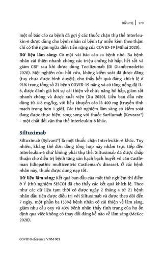 Điều trị | 179
COVID Reference VNM 003
một số báo cáo ca bệnh đã gợi ý các thuốc chặn thụ thể Interleu-
kin-6 được dùng cho bệnh nhân có bệnh tự miễn kèm theo thậm
chí có thể ngăn ngừa diễn tiến nặng của COVID-19 (Mihai 2020).
Dữ liệu lâm sàng: Có một vài báo cáo ca bệnh nhỏ. Ba bệnh
nhân cải thiện nhanh chóng các triệu chứng hô hấp, hết sốt và
giảm CRP sau khi được dùng Tocilizumab (Di Giambenedetto
2020). Một nghiên cứu hồi cứu, không kiểm soát đã được đăng
(tuy chưa được bình duyệt), cho thấy kết quả đáng khích lệ ở
91% trong tổng số 21 bệnh COVID-19 nặng và có tăng nồng độ IL-
6, được đánh giá bởi sự cải thiện về chức năng hô hấp, giảm sốt
nhanh chóng và được xuất viện (Xu 2020). Liều ban đầu nên
dùng từ 4-8 mg/kg, với liều khuyến cáo là 400 mg (truyền tĩnh
mạch trong hơn 1 giờ). Các thử nghiệm lâm sàng có kiểm soát
đang được thực hiện, song song với thuốc Sarilumab (Kevzara®)
– một chất đối vận thụ thể Interleukin-6 khác.
Siltuximab
Siltuximab (Sylvant®) là một thuốc chặn Interleukin-6 khác. Tuy
nhiên, kháng thể đơn dòng tổng hợp này nhắm trực tiếp đến
Interleukin-6 chứ không phải thụ thể. Siltuximab đã được chấp
thuận cho điều trị bệnh tăng sản hạch bạch huyết vô căn Castle-
man (idiopathic multicentric Castleman’s disease). Ở các bệnh
nhân này, thuốc được dung nạp tốt.
Dữ liệu lâm sàng: Kết quả ban đầu của một thử nghiệm thí điểm
ở Ý (thử nghiệm SISCO) đã cho thấy các kết quả khích lệ. Theo
như các dữ liệu tạm thời có được ngày 2 tháng 4 từ 21 bệnh
nhân đầu tiên được điều trị với Siltuximab và được theo dõi đến
7 ngày, một phần ba (33%) bệnh nhân có cải thiện về lâm sàng,
giảm nhu cầu oxy và 43% bệnh nhân thấy tình trạng của họ ổn
định qua việc không có thay đổi đáng kể nào về lâm sàng (McKee
2020).
 