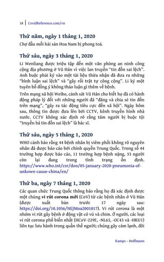 18 | CovidReference.com/vn
Kamps – Hoffmann
Thứ năm, ngày 1 tháng 1, 2020
Chợ đầu mối hải sản Hoa Nam bị phong toả.
Thứ sáu, ngày 3 tháng 1, 2020
Li Wenliang được triệu tập đến một văn phòng an ninh công
cộng địa phương ở Vũ Hán vì việc lan truyền “tin đồn sai lệch”.
Anh buộc phải ký vào một tài liệu thừa nhận đã đưa ra những
“bình luận sai lệch” và “gây rối trật tự công cộng”. Li ký một
tuyên bố đồng ý không thảo luận gì thêm về bệnh.
Trên mạng xã hội Weibo, cảnh sát Vũ Hán cho biết họ đã có hành
động pháp lý đối với những người đã “đăng và chia sẻ tin đồn
trên mạng”, “gây ra tác động tiêu cực đến xã hội”. Ngày hôm
sau, thông tin được đưa lên bởi CCTV, kênh truyền hình nhà
nước. CCTV không xác định rõ rằng tám người bị buộc tội
“truyền bá tin đồn sai lệch” là bác sĩ.
Thứ sáu, ngày 5 tháng 1, 2020
WHO cảnh báo rằng 44 bệnh nhân bị viêm phổi không rõ nguyên
nhân đã được báo cáo bởi chính quyền Trung Quốc. Trong số 44
trường hợp được báo cáo, 11 trường hợp bệnh nặng, 33 người
còn lại đang trong tình trạng ổn định.
https://www.who.int/csr/don/05-january-2020-pneumonia-of-
unkown-cause-china/en/
Thứ ba, ngày 7 tháng 1, 2020
Các quan chức Trung Quốc thông báo rằng họ đã xác định được
một chủng vi rút corona mới (CoV) từ các bệnh nhân ở Vũ Hán
(được xuất bản trước 17 ngày sau:
https://doi.org/10.1056/NEJMoa2001017). Vi rút corona là một
nhóm vi rút gây bệnh ở động vật có vú và chim. Ở người, các loại
vi rút corona phổ biến nhất (HCoV-229E, -NL63, -OC43 và -HKU1)
liên tục lưu hành trong quần thể người; chúng gây cảm lạnh, đôi
 