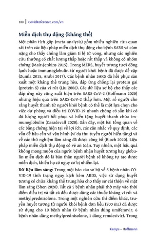 180 | CovidReference.com/vn
Kamps – Hoffmann
Miễn dịch thụ động (kháng thể)
Một phân tích gộp (meta-analysis) gồm nhiều nghiên cứu quan
sát trên các liệu pháp miễn dịch thụ động cho bệnh SARS và cúm
nặng cho thấy chúng làm giảm tỉ lệ tử vong, nhưng các nghiên
cứu thường có chất lượng thấp hoặc rất thấp và không có nhóm
chứng (Mair-Jenkins 2015). Trong MERS, huyết tương tươi đông
lạnh hoặc immunoglobulin từ người khỏi bệnh đã được đề cập
(Zumla 2015, Arabi 2017). Các bệnh nhân SARS đã hồi phục sản
xuất một kháng thể trung hòa, đáp ứng chống lại protein gai
(protein S) của vi rút (Liu 2006). Các dữ liệu sơ bộ cho thấy các
đáp ứng này cũng xuất hiện trên SARS-CoV-2 (Hoffmann 2020)
nhưng hiệu quả trên SARS-CoV-2 thấp hơn. Một số người cho
rằng huyết thanh từ người khỏi bệnh có thể là một lựa chọn cho
việc dự phòng và điều trị COVID-19 nhanh chóng có sẵn khi có
đủ lượng người hồi phục và hiến tặng huyết thanh chứa im-
munoglobulin (Casadevall 2020). Gần đây, một bài tổng quan về
các bằng chứng hiện tại về lợi ích, các cân nhắc về quy định, các
vấn đề hậu cần và vận hành (ví dụ thu tuyển người hiến tặng) và
về các thử nghiệm lâm sàng đã được công bố (Bloch 2020). Liệu
pháp miễn dịch thụ động có vẻ an toàn. Tuy nhiên, một hậu quả
không mong muốn của người bệnh nhận huyết tương hay globu-
lin miễn dịch đó là bản thân người bệnh sẽ không tự tạo được
miễn dịch, khiến họ có nguy cơ bị nhiễm lại.
Dữ liệu lâm sàng: Trong một báo cáo sơ bộ về 5 bệnh nhân CO-
VID-19 tình trạng nguy kịch kèm ARDS, việc sử dụng huyết
tương có chứa kháng thể trung hòa cho thấy sự cải thiện về mặt
lâm sàng (Shen 2020). Tất cả 5 bệnh nhân phải thở máy vào thời
điểm điều trị và tất cả đều được dùng các thuốc kháng vi rút và
methylprednisolone. Trong một nghiên cứu thí điểm khác, tru-
yền huyết tương từ người khỏi bệnh đơn liều (200 mL) đã được
sử dụng cho 10 bệnh nhân (9 bệnh nhân dùng umifenovir, 6
bệnh nhân dùng methylprednisolone, 1 dùng remdesivir). Trong
 