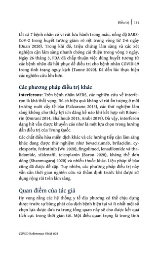 Điều trị | 181
COVID Reference VNM 003
tất cả 7 bệnh nhân có vi rút lưu hành trong máu, nồng độ SARS-
CoV-2 trong huyết tương giảm rõ rệt trong vòng từ 2-6 ngày
(Duan 2020). Trong khi đó, triệu chứng lâm sàng và các xét
nghiệm cận lâm sàng nhanh chóng cải thiện trong vòng 3 ngày.
Ngày 26 tháng 3, FDA đã chấp thuận việc dùng huyết tương từ
các bệnh nhân đã hồi phục để điều trị cho bệnh nhân COVID-19
trong tình trạng nguy kịch (Tanne 2020). Đã đến lúc thực hiện
các nghiên cứu lớn hơn.
Các phương pháp điều trị khác
Interferons: Trên bệnh nhân MERS, các nghiên cứu về interfe-
ron là khá thất vọng. Dù có hiệu quả kháng vi rút ấn tượng ở môi
trường nuôi cấy tế bào (Falzarano 2013), các thử nghiệm lâm
sàng không cho thấy lợi ích đáng kể nào khi kết hợp với Ribavi-
rin (Omrani 2014, Shalhoub 2015, Arabi 2019). Dù vậy, interferon
dạng hít vẫn được khuyến cáo như là một lựa chọn trong hướng
dẫn điều trị của Trung Quốc.
Các chất điều hòa miễn dịch khác và các hướng tiếp cận lâm sàng
khác đang được thử nghiệm như bevacizumab, brilacidin, cy-
closporin, fedratinib (Wu 2020), fingolimod, lenadilomide và tha-
lidomide, sildenafil, teicoplanin (Baron 2020), kháng thể đơn
dòng (Shanmugaraj 2020) và nhiều thuốc khác. Liệu pháp tế bào
cũng đã được đề cập. Tuy nhiên, các phương pháp điều trị này
vẫn cần thời gian nghiên cứu và thẩm định trước khi được sử
dụng rộng rãi trên lâm sàng.
Quan điểm của tác giả
Hy vọng rằng các hệ thống y tế địa phương có thể chịu đựng
được trước sự bùng phát của dịch bệnh hiện tại và ít nhất một số
chọn lựa được đưa ra trong tổng quan này sẽ cho được kết quả
tích cực trong thời gian tới. Một điều quan trọng là trong tình
 