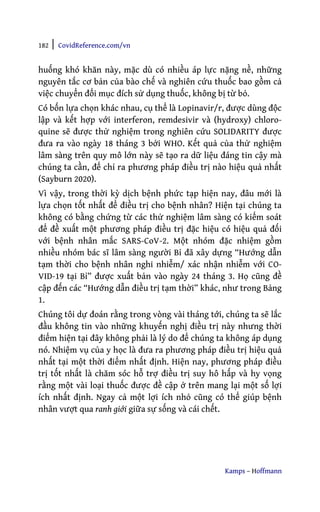 182 | CovidReference.com/vn
Kamps – Hoffmann
huống khó khăn này, mặc dù có nhiều áp lực nặng nề, những
nguyên tắc cơ bản của bào chế và nghiên cứu thuốc bao gồm cả
việc chuyển đổi mục đích sử dụng thuốc, không bị từ bỏ.
Có bốn lựa chọn khác nhau, cụ thể là Lopinavir/r, được dùng độc
lập và kết hợp với interferon, remdesivir và (hydroxy) chloro-
quine sẽ được thử nghiệm trong nghiên cứu SOLIDARITY được
đưa ra vào ngày 18 tháng 3 bởi WHO. Kết quả của thử nghiệm
lâm sàng trên quy mô lớn này sẽ tạo ra dữ liệu đáng tin cậy mà
chúng ta cần, để chỉ ra phương pháp điều trị nào hiệu quả nhất
(Sayburn 2020).
Vì vậy, trong thời kỳ dịch bệnh phức tạp hiện nay, đâu mới là
lựa chọn tốt nhất để điều trị cho bệnh nhân? Hiện tại chúng ta
không có bằng chứng từ các thử nghiệm lâm sàng có kiểm soát
để đề xuất một phương pháp điều trị đặc hiệu có hiệu quả đối
với bệnh nhân mắc SARS-CoV-2. Một nhóm đặc nhiệm gồm
nhiều nhóm bác sĩ lâm sàng người Bỉ đã xây dựng “Hướng dẫn
tạm thời cho bệnh nhân nghi nhiễm/ xác nhận nhiễm với CO-
VID-19 tại Bỉ” được xuất bản vào ngày 24 tháng 3. Họ cũng đề
cập đến các “Hướng dẫn điều trị tạm thời” khác, như trong Bảng
1.
Chúng tôi dự đoán rằng trong vòng vài tháng tới, chúng ta sẽ lắc
đầu không tin vào những khuyến nghị điều trị này nhưng thời
điểm hiện tại đây không phải là lý do để chúng ta không áp dụng
nó. Nhiệm vụ của y học là đưa ra phương pháp điều trị hiệu quả
nhất tại một thời điểm nhất định. Hiện nay, phương pháp điều
trị tốt nhất là chăm sóc hỗ trợ điều trị suy hô hấp và hy vọng
rằng một vài loại thuốc được đề cập ở trên mang lại một số lợi
ích nhất định. Ngay cả một lợi ích nhỏ cũng có thể giúp bệnh
nhân vượt qua ranh giới giữa sự sống và cái chết.
 