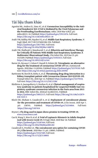 184 | CovidReference.com/vn
Kamps – Hoffmann
Tài liệu tham khảo
Agostini ML, Andres EL, Sims AC, et al. Coronavirus Susceptibility to the Anti-
viral Remdesivir (GS-5734) Is Mediated by the Viral Polymerase and
the Proofreading Exoribonuclease. mBio. 2018 Mar 6;9(2). pii:
mBio.00221-18. PubMed: https://pubmed.gov/29511076. Full-text:
https://doi.org/10.1128/mBio.00221-18
Arabi YM, Balkhy HH, Hayden FG, et al. Middle East Respiratory Syndrome. N
Engl J Med. 2017 Feb 9;376(6):584-594. PubMed:
https://pubmed.gov/28177862. Full-text:
https://doi.org/10.1056/NEJMsr1408795
Arabi YM, Shalhoub S, Mandourah Y, et al. Ribavirin and Interferon Therapy
for Critically Ill Patients With Middle East Respiratory Syndrome: A
Multicenter Observational Study. Clin Infect Dis. 2019 Jun 25. pii:
5523209. PubMed: https://pubmed.gov/31925415. Full-text:
https://doi.org/10.1093/cid/ciz544
Baron SA, Devaux C, Colson P, Raoult D, Rolain JM. Teicoplanin: an alternative
drug for the treatment of coronavirus COVID-19? Int J Antimicrob
Agents. 2020 Mar 13:105944. PubMed: https://pubmed.gov/32179150. Full-
text: https://doi.org/10.1016/j.ijantimicag.2020.105944
Bartiromo M, Borchi B, Botta A, et al. Threatening drug-drug interaction in a
kidney transplant patient with Coronavirus Disease 2019 (COVID-19).
Transpl Infect Dis. 2020 Apr 12. PubMed: https://pubmed.gov/32279418.
Full-text: https://doi.org/10.1111/tid.13286
Bleibtreu A, Jaureguiberry S, Houhou N, et al. Clinical management of respira-
tory syndrome in patients hospitalized for suspected Middle East res-
piratory syndrome coronavirus infection in the Paris area from 2013
to 2016. BMC Infect Dis. 2018 Jul 16;18(1):331. PubMed:
https://pubmed.gov/30012113. Full-text: https://doi.org/10.1186/s12879-
018-3223-5
Bloch EM, Shoham S, Casadevall A, et al. Deployment of convalescent plasma
for the prevention and treatment of COVID-19. J Clin Invest. 2020 Apr 7.
pii: 138745. PubMed: https://pubmed.gov/32254064. Full-text:
https://doi.org/1387454
Bryner J. Flu drug used in Japan shows promise in treating COVID-19.
www.Livescience.com
Cao B, Wang Y, Wen D, et al. A Trial of Lopinavir-Ritonavir in Adults Hospital-
ized with Severe Covid-19. N Engl J Med. 2020 Mar 18. PubMed:
https://pubmed.gov/32187464. Full-text:
https://doi.org/10.1056/NEJMoa2001282
Casadevall A, Pirofski LA. The convalescent sera option for containing COVID-
19. J Clin Invest. 2020 Mar 13. pii: 138003. PubMed:
https://pubmed.gov/32167489. Full-text:
https://doi.org/10.1172/JCI138003
 
