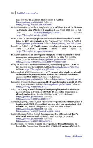 186 | CovidReference.com/vn
Kamps – Hoffmann
fect. 2020 Mar 11. pii: S0163-4453(20)30113-4. PubMed:
https://pubmed.gov/32171872. Full-text:
https://doi.org/10.1016/j.jinf.2020.03.002
Di Giambenedetto S, Ciccullo A, Borghetti A, et al. Off-label Use of Tocilizumab
in Patients with SARS-CoV-2 Infection. J Med Virol. 2020 Apr 16. Pub-
Med: https://pubmed.gov/32297987. Full-text:
https://doi.org/10.1002/jmv.25897
Du YX, Chen XP. Favipiravir: pharmacokinetics and concerns about clinical
trials for 2019-nCoV infection. Clin Pharmacol Ther. 2020 Apr 4. PubMed:
https://pubmed.gov/32246834. Full-text: https://doi.org/10.1002/cpt.1844
Duan K, Liu B, Li C, et al. Effectiveness of convalescent plasma therapy in se-
vere COVID-19 patients. PNAS 2020, April 6.
https://doi.org/10.1073/pnas.2004168117
EC. Expert consensus on chloroquine phosphate for the treatment of novel
coronavirus pneumonia. Zhonghua Jie He He Hu Xi Za Zhi. 2020 Mar
12;43(3):185-188. PubMed: https://pubmed.gov/32164085. Full-text:
https://doi.org/10.3760/cma.j.issn.1001-0939.2020.03.009
Elfiky AA. Anti-HCV, nucleotide inhibitors, repurposing against COVID-19.
Life Sci. 2020 May 1;248:117477. PubMed: https://pubmed.gov/32119961.
Full-text: https://doi.org/10.1016/j.lfs.2020.117477
Falzarano D, de Wit E, Rasmussen AL, et al. Treatment with interferon-alpha2b
and ribavirin improves outcome in MERS-CoV-infected rhesus ma-
caques. Nat Med. 2013 Oct;19(10):1313-7. PubMed:
https://pubmed.gov/24013700. Full-text: https://doi.org/10.1038/nm.3362
Ferner RE, Aronson JK. Chloroquine and hydroxychloroquine in covid-19. BMJ.
2020 Apr 8;369:m1432. PubMed: https://pubmed.gov/32269046. Full-text:
https://doi.org/10.1136/bmj.m1432
Gao J, Tian Z, Yang X. Breakthrough: Chloroquine phosphate has shown ap-
parent efficacy in treatment of COVID-19 associated pneumonia in
clinical studies. Biosci Trends. 2020 Mar 16;14(1):72-73. PubMed:
https://pubmed.gov/32074550. Full-text:
https://doi.org/10.5582/bst.2020.01047
Gautret P, Lagier JC, Parola P, et al. Hydroxychloroquine and azithromycin as a
treatment of COVID-19: results of an open-label non-randomized clini-
cal trial. Int J Antimicrob Agents. 2020 Mar 20:105949. PubMed:
https://pubmed.gov/32205204. Full-text:
https://doi.org/10.1016/j.ijantimicag.2020.105949
Grein J, Ohmagari N, Shin D, et al. Compassionate Use of Remdesivir for Pa-
tients with Severe Covid-19. N Engl J Med. 2020 Apr 10. PubMed:
https://pubmed.gov/32275812. Full-text:
https://doi.org/10.1056/NEJMoa2007016
Guastalegname M, Vallone A. Could chloroquine /hydroxychloroquine be
harmful in Coronavirus Disease 2019 (COVID-19) treatment? Clin Infect
 