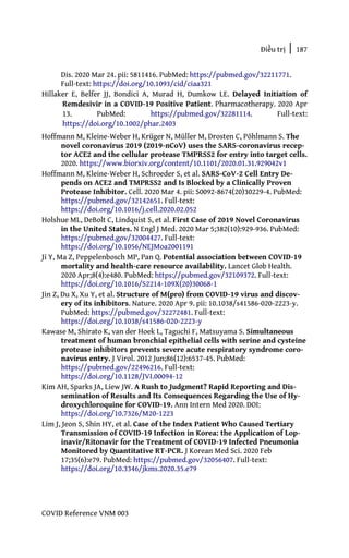 Điều trị | 187
COVID Reference VNM 003
Dis. 2020 Mar 24. pii: 5811416. PubMed: https://pubmed.gov/32211771.
Full-text: https://doi.org/10.1093/cid/ciaa321
Hillaker E, Belfer JJ, Bondici A, Murad H, Dumkow LE. Delayed Initiation of
Remdesivir in a COVID-19 Positive Patient. Pharmacotherapy. 2020 Apr
13. PubMed: https://pubmed.gov/32281114. Full-text:
https://doi.org/10.1002/phar.2403
Hoffmann M, Kleine-Weber H, Krüger N, Müller M, Drosten C, Pöhlmann S. The
novel coronavirus 2019 (2019-nCoV) uses the SARS-coronavirus recep-
tor ACE2 and the cellular protease TMPRSS2 for entry into target cells.
2020. https://www.biorxiv.org/content/10.1101/2020.01.31.929042v1
Hoffmann M, Kleine-Weber H, Schroeder S, et al. SARS-CoV-2 Cell Entry De-
pends on ACE2 and TMPRSS2 and Is Blocked by a Clinically Proven
Protease Inhibitor. Cell. 2020 Mar 4. pii: S0092-8674(20)30229-4. PubMed:
https://pubmed.gov/32142651. Full-text:
https://doi.org/10.1016/j.cell.2020.02.052
Holshue ML, DeBolt C, Lindquist S, et al. First Case of 2019 Novel Coronavirus
in the United States. N Engl J Med. 2020 Mar 5;382(10):929-936. PubMed:
https://pubmed.gov/32004427. Full-text:
https://doi.org/10.1056/NEJMoa2001191
Ji Y, Ma Z, Peppelenbosch MP, Pan Q. Potential association between COVID-19
mortality and health-care resource availability. Lancet Glob Health.
2020 Apr;8(4):e480. PubMed: https://pubmed.gov/32109372. Full-text:
https://doi.org/10.1016/S2214-109X(20)30068-1
Jin Z, Du X, Xu Y, et al. Structure of M(pro) from COVID-19 virus and discov-
ery of its inhibitors. Nature. 2020 Apr 9. pii: 10.1038/s41586-020-2223-y.
PubMed: https://pubmed.gov/32272481. Full-text:
https://doi.org/10.1038/s41586-020-2223-y
Kawase M, Shirato K, van der Hoek L, Taguchi F, Matsuyama S. Simultaneous
treatment of human bronchial epithelial cells with serine and cysteine
protease inhibitors prevents severe acute respiratory syndrome coro-
navirus entry. J Virol. 2012 Jun;86(12):6537-45. PubMed:
https://pubmed.gov/22496216. Full-text:
https://doi.org/10.1128/JVI.00094-12
Kim AH, Sparks JA, Liew JW. A Rush to Judgment? Rapid Reporting and Dis-
semination of Results and Its Consequences Regarding the Use of Hy-
droxychloroquine for COVID-19. Ann Intern Med 2020. DOI:
https://doi.org/10.7326/M20-1223
Lim J, Jeon S, Shin HY, et al. Case of the Index Patient Who Caused Tertiary
Transmission of COVID-19 Infection in Korea: the Application of Lop-
inavir/Ritonavir for the Treatment of COVID-19 Infected Pneumonia
Monitored by Quantitative RT-PCR. J Korean Med Sci. 2020 Feb
17;35(6):e79. PubMed: https://pubmed.gov/32056407. Full-text:
https://doi.org/10.3346/jkms.2020.35.e79
 