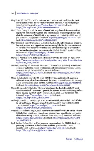 188 | CovidReference.com/vn
Kamps – Hoffmann
Ling Y, Xu SB, Lin YX, et al. Persistence and clearance of viral RNA in 2019
novel coronavirus disease rehabilitation patients. Chin Med J (Engl).
2020 Feb 28. PubMed: https://pubmed.gov/32118639. Full-text:
https://doi.org/10.1097/CM9.0000000000000774
Liu F, Xu A, Zhang Y, et al. Patients of COVID-19 may benefit from sustained
lopinavir-combined regimen and the increase of eosinophil may pre-
dict the outcome of COVID-19 progression. Int J Infect Dis. 2020 Mar 12.
pii: S1201-9712(20)30132-6. PubMed: https://pubmed.gov/32173576. Full-
text: https://doi.org/10.1016/j.ijid.2020.03.013
Mair-Jenkins J, Saavedra-Campos M, Baillie JK, et al. The effectiveness of conva-
lescent plasma and hyperimmune immunoglobulin for the treatment
of severe acute respiratory infections of viral etiology: a systematic
review and exploratory meta-analysis. J Infect Dis. 2015 Jan 1;211(1):80-
90. PubMed: https://pubmed.gov/25030060. Full-text:
https://doi.org/10.1093/infdis/jiu396
McKee S. Positive early data from siltuximab COVID-19 trial. 2nd
April 2020.
http://www.pharmatimes.com/news/positive_early_data_from_siltuxima
b_covid-19_trial_1334145
Mehta P, McAuley DF, Brown M, Sanchez E, Tattersall RS, Manson JJ. COVID-19:
consider cytokine storm syndromes and immunosuppression. Lancet.
2020 Mar 16. pii: S0140-6736(20)30628-0. PubMed:
https://pubmed.gov/32192578. Full-text: https://doi.org/10.1016/S0140-
6736(20)30628-0
Mihai C, Dobrota R, Schroder M, et al. COVID-19 in a patient with systemic
sclerosis treated with tocilizumab for SSc-ILD. Ann Rheum Dis. 2020 Apr
2. pii: annrheumdis-2020-217442. PubMed: https://pubmed.gov/32241792.
Full-text: https://doi.org/10.1136/annrheumdis-2020-217442
Morse JS, Lalonde T, Xu S, Liu WR. Learning from the Past: Possible Urgent
Prevention and Treatment Options for Severe Acute Respiratory Infec-
tions Caused by 2019-nCoV. Chembiochem. 2020 Mar 2;21(5):730-738.
PubMed: https://pubmed.gov/32022370. Full-text:
https://doi.org/10.1002/cbic.202000047
Mulangu S, Dodd LE, Davey RT Jr, et al. A Randomized, Controlled Trial of Ebo-
la Virus Disease Therapeutics. N Engl J Med. 2019 Dec 12;381(24):2293-
2303. PubMed: https://pubmed.gov/31774950. Full-text:
https://doi.org/10.1056/NEJMoa1910993
Omrani AS, Saad MM, Baig K, et al. Ribavirin and interferon alfa-2a for severe
Middle East respiratory syndrome coronavirus infection: a retrospec-
tive cohort study. Lancet Infect Dis. 2014 Nov;14(11):1090-1095. PubMed:
https://pubmed.gov/25278221. Full-text: https://doi.org/10.1016/S1473-
3099(14)70920-X
Park SY, Lee JS, Son JS, et al. Post-exposure prophylaxis for Middle East res-
piratory syndrome in healthcare workers. J Hosp Infect. 2019
Jan;101(1):42-46. PubMed: https://pubmed.gov/30240813. Full-text:
https://doi.org/10.1016/j.jhin.2018.09.005
 