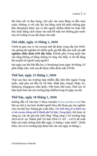 Timeline | 19
COVID Reference VNM 003
khi kèm sốt và đau họng, chủ yếu vào mùa đông và đầu mùa
xuân. Những vi rút này lây lan bằng cách hít phải những giọt
bắn (droplets) được tạo ra khi người nhiễm bệnh ho hoặc hắt
hơi, hoặc bằng cách chạm vào một bề mặt nơi những giọt nước
này rơi xuống và sau đó chạm vào mặt.
Chủ nhật, ngày 12 tháng 1, 2020
Trình tự gen của vi rút corona mới đã được cung cấp cho WHO.
Các phòng thí nghiệm từ nhiều quốc gia bắt đầu sản xuất các xét
nghiệm chẩn đoán PCR đặc hiệu. (Chính phủ Trung Quốc báo
cáo rằng không có bằng chứng rõ ràng cho thấy vi rút dễ dàng
lây truyền từ người sang người.)
Hai ngày sau khi bắt đầu ho, Li Wenliang (xem ngày 30 tháng 12)
phải nhập viện. Anh sau đó được chẩn đoán mắc COVID.
Thứ hai, ngày 13 tháng 1, 2020
Thái Lan báo cáo trường hợp nhiễm đầu tiên bên ngoài Trung
Quốc, một phụ nữ đến từ Vũ Hán. Nhật Bản, Nepal, Pháp, Úc,
Malaysia, Singapore, Hàn Quốc, Việt Nam, Đài Loan, Thái Lan và
Hàn Quốc báo cáo các trường hợp nhiễm trong 10 ngày sau đó.
Thứ bảy, ngày 18 tháng 1, 2020
Hướng dẫn về Văn học Y khoa Amedeo (www.amedeo.com) thu
hút sự chú ý của hơn 50.000 người theo dõi tham gia vào nghiên
cứu của Đại học Hoàng gia Luân Đôn, Ước tính tổng số ca bệnh của
vi rút corona chủng mới ở thành phố Vũ Hán, Trung Quốc, bởi Imai và
cộng sự. Các tác giả ước tính rằng “tổng cộng 1.723 trường hợp
2019-nCoV tại Thành phố Vũ Hán (95% CI: 427 - 4.471) đã xuất
hiện các triệu chứng tính đến ngày 12 tháng 1 năm 2020”. Chính
thức, chỉ có 41 trường hợp được báo cáo vào ngày 16 tháng 1.
 